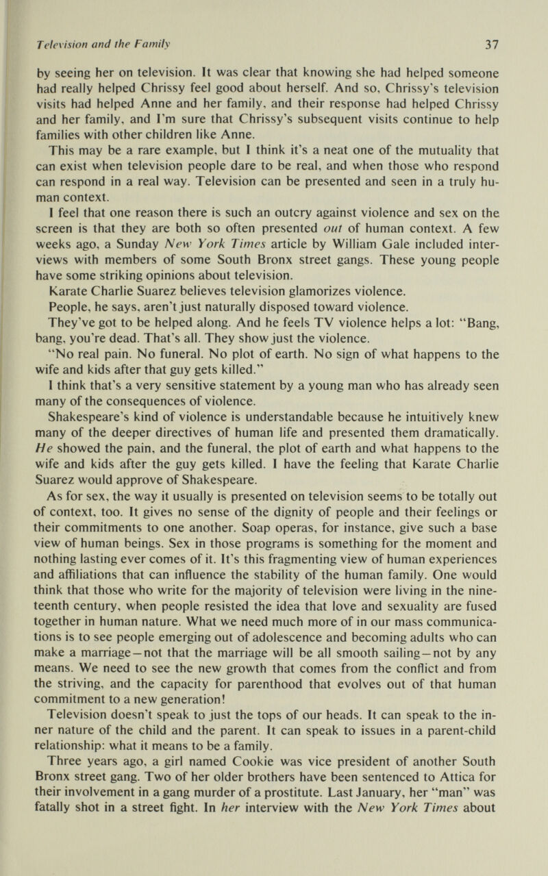 Television and the Family 37 by seeing her on television. It was clear that knowing she had helped someone had really helped Chrissy feel good about herself. And so, Chrissy's television visits had helped Anne and her family, and their response had helped Chrissy and her family, and Гт sure that Chrissy's subsequent visits continue to help families with other children like Anne. This may be a rare example, but I think it's a neat one of the mutuality that can exist when television people dare to be real, and when those who respond can respond in a real way. Television can be presented and seen in a truly hu¬ man context. I feel that one reason there is such an outcry against violence and sex on the screen is that they are both so often presented out of human context. A few weeks ago, a Sunday New York Times article by William Gale included inter¬ views with members of some South Bronx street gangs. These young people have some striking opinions about television. Karate Charlie Suarez believes television glamorizes violence. People, he says, aren't just naturally disposed toward violence. They've got to be helped along. And he feels TV violence helps a lot: Bang, bang, you're dead. That's all. They show just the violence. No real pain. No funeral. No plot of earth. No sign of what happens to the wife and kids after that guy gets killed. I think that's a very sensitive statement by a young man who has already seen many of the consequences of violence. Shakespeare's kind of violence is understandable because he intuitively knew many of the deeper directives of human life and presented them dramatically. He showed the pain, and the funeral, the plot of earth and what happens to the wife and kids after the guy gets killed. 1 have the feeling that Karate Charlie Suarez would approve of Shakespeare. As for sex, the way it usually is presented on television seems to be totally out of context, too. It gives no sense of the dignity of people and their feelings or their commitments to one another. Soap operas, for instance, give such a base view of human beings. Sex in those programs is something for the moment and nothing lasting ever comes of it. It's this fragmenting view of human experiences and affiliations that can influence the stability of the human family. One would think that those who write for the majority of television were living in the nine¬ teenth century, when people resisted the idea that love and sexuality are fused together in human nature. What we need much more of in our mass communica¬ tions is to see people emerging out of adolescence and becoming adults who can make a marriage —not that the marriage will be all smooth sailing —not by any means. We need to see the new growth that comes from the conflict and from the striving, and the capacity for parenthood that evolves out of that human commitment to a new generation! Television doesn't speak to just the tops of our heads. It can speak to the in¬ ner nature of the child and the parent. It can speak to issues in a parent-child relationship: what it means to be a family. Three years ago, a girl named Cookie was vice president of another South Bronx street gang. Two of her older brothers have been sentenced to Attica for their involvement in a gang murder of a prostitute. Last January, her man was fatally shot in a street fight. In her interview with the New York Times about