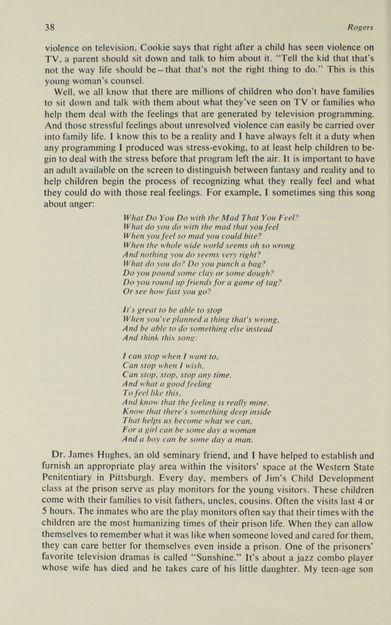 38 Rogers violence on television, Cookie says that right after a child has seen violence on TV, a parent should sit down and talk to him about it. Tell the kid that that's not the way life should be-that that's not the right thing to do. This is this young woman's counsel. Well, we all know that there are millions of children who don't have families to sit down and talk with them about what they've seen on TV or families who help them deal with the feelings that are generated by television programming. And those stressful feelings about unresolved violence can easily be carried over into family life. I know this to be a reality and 1 have always felt it a duty when any programming I produced was stress-evoking, to at least help children to be¬ gin to deal with the stress before that program left the air. It is important to have an adult available on the screen to distinguish between fantasy and reality and to help children begin the process of recognizing what they really feel and what they could do with those real feelings. For example, I sometimes sing this song about anger: What Do You Do with the Mud That You Feel? What do you do with the mad that you feel When you feel so mud you could bite? When the whole wide world seems oh so wrong And nothing you do seems very right? What do you do? Do you punch a bag? Do you pound some clay or some dough? Do you round up friends for a game of tag? Or see how fast you go? It's great to be able to stop When you've planned a thing that's wrong, And be able to do something else instead And think this song: I can stop when I want to, Can stop when I wish. Can stop, stop, stop any time. And what a good feeling To feel like this. And know that the feeling is really mine. Know that there's something deep inside Thut helps us become what we can. For a girl can be some day a woman And a boy can be some day a man. Dr. James Hughes, an old seminary friend, and I have helped to establish and furnish an appropriate play area within the visitors' space at the Western State Penitentiary in Pittsburgh. Every day, members of Jim's Child Development class at the prison serve as play monitors for the young visitors. These children come with their families to visit fathers, uncles, cousins. Often the visits last 4 or 5 hours. The inmates who are the play monitors often say that their times with the children are the most humanizing times of their prison life. When they can allow themselves to remember what it was like when someone loved and cared for them, they can care better for themselves even inside a prison. One of the prisoners' favorite television dramas is called Sunshine. It's about a jazz combo player whose wife has died and he takes care of his little daughter. My teen-age son