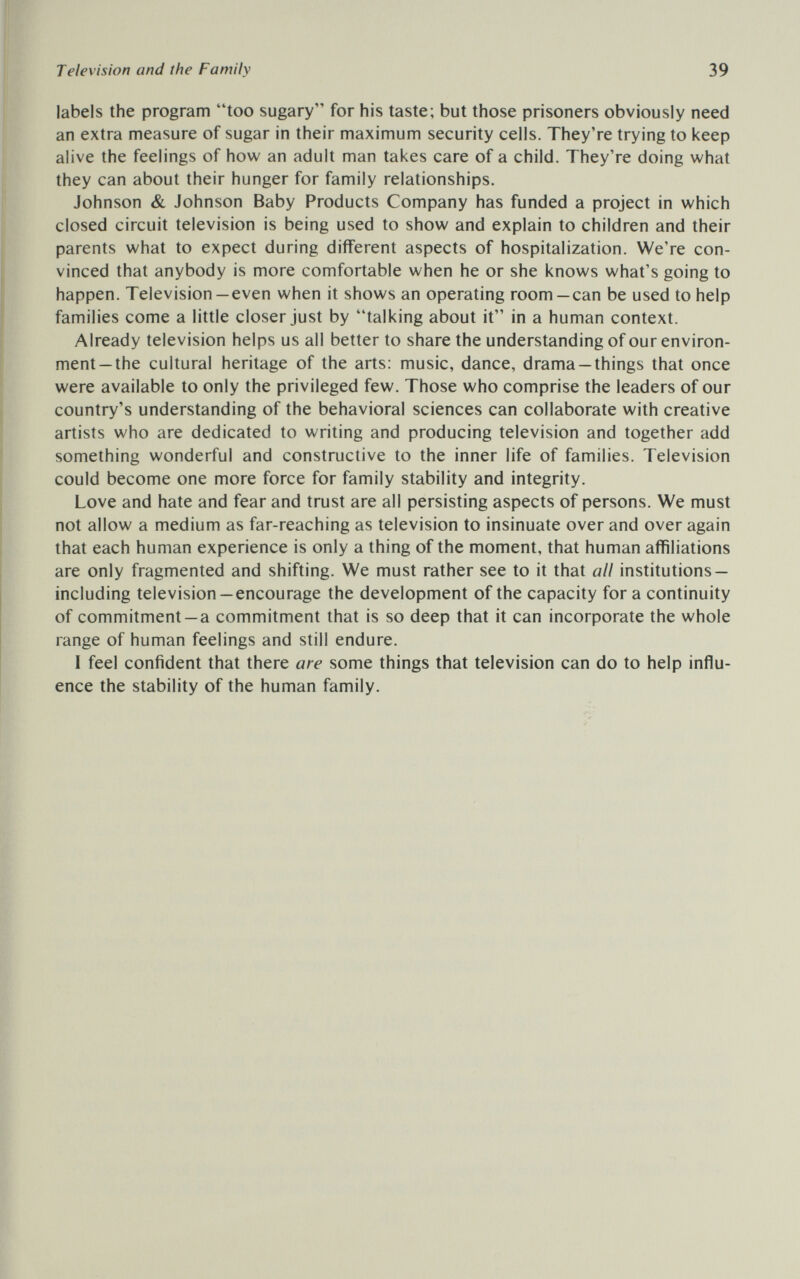 Television and the Family 39 labels the program too sugary for his taste; but those prisoners obviously need an extra measure of sugar in their maximum security cells. They're trying to keep alive the feelings of how an adult man takes care of a child. They're doing what they can about their hunger for family relationships. Johnson & Johnson Baby Products Company has funded a project in which closed circuit television is being used to show and explain to children and their parents what to expect during different aspects of hospitalization. We're con¬ vinced that anybody is more comfortable when he or she knows what's going to happen. Television —even when it shows an operating room —can be used to help families come a little closer just by talking about it in a human context. Already television helps us all better to share the understanding of our environ¬ ment—the cultural heritage of the arts: music, dance, drama —things that once were available to only the privileged few. Those who comprise the leaders of our country's understanding of the behavioral sciences can collaborate with creative artists who are dedicated to writing and producing television and together add something wonderful and constructive to the inner life of families. Television could become one more force for family stability and integrity. Love and hate and fear and trust are all persisting aspects of persons. We must not allow a medium as far-reaching as television to insinuate over and over again that each human experience is only a thing of the moment, that human affiliations are only fragmented and shifting. We must rather see to it that all institutions — including television —encourage the development of the capacity for a continuity of commitment —a commitment that is so deep that it can incorporate the whole range of human feelings and still endure. I feel confident that there are some things that television can do to help influ¬ ence the stability of the human family.