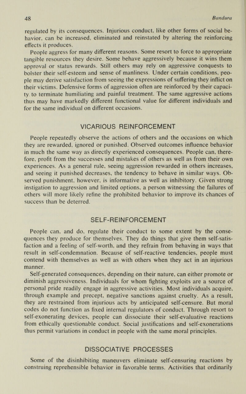 48 Bandura regulated by its consequences. Injurious conduct, like other forms of social be¬ havior, can be increased, eliminated and reinstated by altering the reinforcing effects it produces. People aggress for many different reasons. Some resort to force to appropriate tangible resources they desire. Some behave aggressively because it wins them approval or status rewards. Still others may rely on aggressive conquests to bolster their self-esteem and sense of manliness. Under certain conditions, peo¬ ple may derive satisfaction from seeing the expressions of suffering they inflict on their victims. Defensive forms of aggression often are reinforced by their capaci¬ ty, to terminate humiliating and painful treatment. The same aggressive actions thus may have markedly different functional value for different individuals and for the same individual on different occasions. VICARIOUS REINFORCEMENT People repeatedly observe the actions of others and the occasions on which they are rewarded, ignored or punished. Observed outcomes influence behavior in much the same way as directly experienced consequences. People can, there¬ fore, profit from the successes and mistakes of others as well as from their own experiences. As a general rule, seeing aggression rewarded in others increases, and seeing it punished decreases, the tendency to behave in similar ways. Ob¬ served punishment, however, is informative as well as inhibitory. Given strong instigation to aggression and limited options, a person witnessing the failures of others will more likely refine the prohibited behavior to improve its chances of success than be deterred. SELF-REINFORCEMENT People can, and do, regulate their conduct to some extent by the conse¬ quences they produce for themselves. They do things that give them self-satis¬ faction and a feeling of self-worth, and they refrain from behaving in ways that result in self-condemnation. Because of self-reactive tendencies, people must contend with themselves as well as with others when they act in an injurious manner. Self-generated consequences, depending on their nature, can either promote or diminish aggressiveness. Individuals for whom fighting exploits are a source of personal pride readily engage in aggressive activities. Most individuals acquire, through example and precept, negative sanctions against cruelty. As a result, they are restrained from injurious acts by anticipated self-censure. But moral codes do not function as fixed internal regulators of conduct. Through resort to self-exonerating devices, people can dissociate their self-evaluative reactions from ethically questionable conduct. Social justifications and self-exonerations thus permit variations in conduct in people with the same moral principles. DISSOCIATIVE PROCESSES Some of the disinhibiting maneuvers eliminate self-censuring reactions by construing reprehensible behavior in favorable terms. Activities that ordinarily