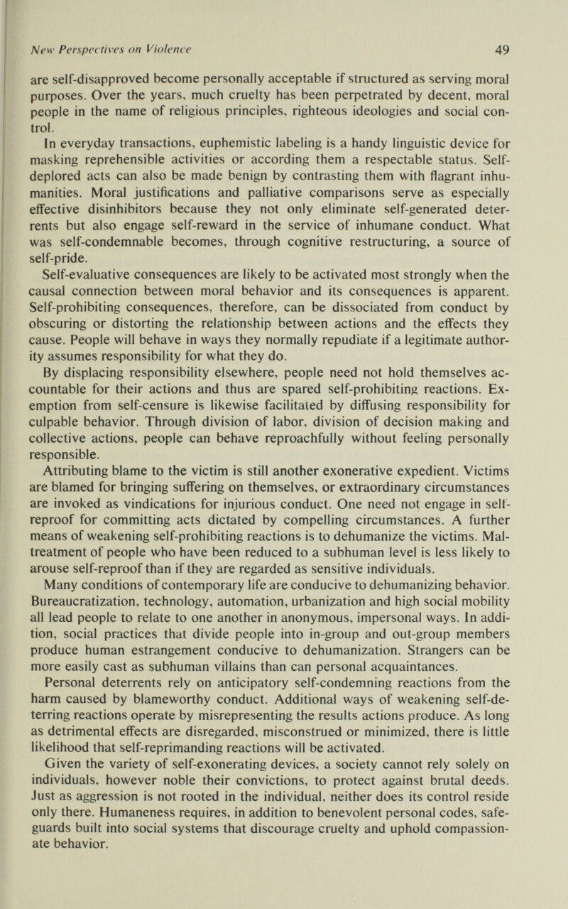 New Perspec tives on Violence 49 are self-disapproved become personally acceptable if structured as serving moral риф08е5. Over the years, much cruelty has been perpetrated by decent, moral people in the name of religious principles, righteous ideologies and social con¬ trol. In everyday transactions, euphemistic labeling is a handy linguistic device for masking reprehensible activities or according them a respectable status. Self- deplored acts can also be made benign by contrasting them with flagrant inhu¬ manities. Moral justifications and palliative comparisons serve as especially eflective disinhibitors because they not only eliminate self-generated deter¬ rents but also engage self-reward in the service of inhumane conduct. What was self-condemnable becomes, through cognitive restructuring, a source of self-pride. Self-evaluative consequences are likely to be activated most strongly when the causal connection between moral behavior and its consequences is apparent. Self-prohibiting consequences, therefore, can be dissociated from conduct by obscuring or distorting the relationship between actions and the effects they cause. People will behave in ways they normally repudiate if a legitimate author¬ ity assumes responsibility for what they do. By displacing responsibility elsewhere, people need not hold themselves ac¬ countable for their actions and thus are spared self-prohibiting reactions. Ex¬ emption from self-censure is likewise facilitated by diffusing responsibility for culpable behavior. Through division of labor, division of decision making and collective actions, people can behave reproachfully without feeling personally responsible. Attributing blame to the victim is still another exonerative expedient. Victims are blamed for bringing suffering on themselves, or extraordinary circumstances are invoked as vindications for injurious conduct. One need not engage in self- reproof for committing acts dictated by compelling circumstances. A further means of weakening self-prohibiting reactions is to dehumanize the victims. Mal¬ treatment of people who have been reduced to a subhuman level is less likely to arouse self-reproof than if they are regarded as sensitive individuals. Many conditions of contemporary life are conducive to dehumanizing behavior. Bureaucratization, technology, automation, urbanization and high social mobility all lead people to relate to one another in anonymous, impersonal ways. In addi¬ tion, social practices that divide people into in-group and out-group members produce human estrangement conducive to dehumanization. Strangers can be more easily cast as subhuman villains than can personal acquaintances. Personal deterrents rely on anticipatory self-condemning reactions from the harm caused by blameworthy conduct. Additional ways of weakening self-de¬ terring reactions operate by misrepresenting the results actions produce. As long as detrimental effects are disregarded, misconstrued or minimized, there is little likelihood that self-reprimanding reactions will be activated. Given the variety of self-exonerating devices, a society cannot rely solely on individuals, however noble their convictions, to protect against brutal deeds. Just as aggression is not rooted in the individual, neither does its control reside only there. Humaneness requires, in addition to benevolent personal codes, safe¬ guards built into social systems that discourage cruelty and uphold compassion¬ ate behavior.