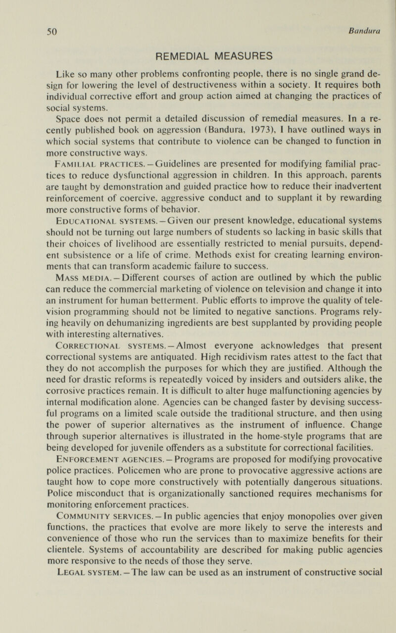50 Bandura REMEDIAL MEASURES Like so many other problems confronting people, there is no single grand de¬ sign for lowering the level of destructiveness within a society. It requires both individual corrective effort and group action aimed at changing the practices of social systems. Space does not permit a detailed discussion of remedial measures. In a re¬ cently published book on aggression (Bandura, 1973), I have outlined ways in which social systems that contribute to violence can be changed to function in more constructive ways. Familial practices.— Guidelines are presented for modifying familial prac¬ tices to reduce dysfunctional aggression in children. In this approach, parents are taught by demonstration and guided practice how to reduce their inadvertent reinforcement of coercive, aggressive conduct and to supplant it by rewarding more constructive forms of behavior. Educational systems. —Given our present knowledge, educational systems should not be turning out large numbers of students so lacking in basic skills that their choices of livelihood are essentially restricted to menial pursuits, depend¬ ent subsistence or a life of crime. Methods exist for creating learning environ¬ ments that can transform academic failure to success. Mass media. —Different courses of action are outlined by which the public can reduce the commercial marketing of violence on television and change it into an instrument for human betterment. Public efforts to improve the quality of tele¬ vision programming should not be limited to negative sanctions. Programs rely¬ ing heavily on dehumanizing ingredients are best supplanted by providing people with interesting alternatives. Correctional systems. —Almost everyone acknowledges that present correctional systems are antiquated. High recidivism rates attest to the fact that they do not accomplish the purposes for which they are justified. Although the need for drastic reforms is repeatedly voiced by insiders and outsiders alike, the corrosive practices remain. It is difficult to alter huge malfunctioning agencies by internal modification alone. Agencies can be changed faster by devising success¬ ful programs on a limited scale outside the traditional structure, and then using the power of superior alternatives as the instrument of influence. Change through superior alternatives is illustrated in the home-style programs that are being developed for juvenile offenders as a substitute for correctional facilities. Enforcement agencies. —Programs are proposed for modifying provocative police practices. Policemen who are prone to provocative aggressive actions are taught how to cope more constructively with potentially dangerous situations. Police misconduct that is organizationally sanctioned requires mechanisms for monitoring enforcement practices. Community services. —In public agencies that enjoy monopolies over given functions, the practices that evolve are more likely to serve the interests and convenience of those who run the services than to maximize benefits for their clientele. Systems of accountability are described for making public agencies more responsive to the needs of those they serve. Legal system. —The law can be used as an instrument of constructive social