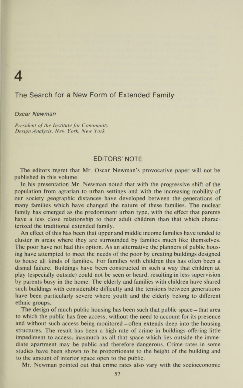 4 The Search for a New Form of Extended Famjiy Oscar Newman President of the institute for Community Design Analysis, New York, New York EDITORS' NOTE The editors regret that Mr. Oscar Newman's provocative paper will not be published in this volume. In his presentation Mr. Newman noted that with the progressive shift of the population from agrarian to urban settings and with the increasing mobility of our society geographic distances have developed between the generations of many families which have changed the nature of these families. The nuclear family has emerged as the predominant urban type, with the effect that parents have a less close relationship to their adult children than that which charac¬ terized the traditional extended family. An effect of this has been that upper and middle income families have tended to cluster in areas where they are surrounded by families much like themselves. The poor have not had this option. As an alternative the planners of public hous¬ ing have attempted to meet the needs of the poor by creating buildings designed to house all kinds of families. For families with children this has often been a dismal failure. Buildings have been constructed in such a way that children at play (especially outside) could not be seen or heard, resulting in less supervision by parents busy in the home. The elderly and families with children have shared such buildings with considerable difficulty and the tensions between generations have been particularly severe where youth and the elderly belong to different ethnic groups. The design of much public housing has been such that public space —that area to which the public has free access, without the need to account for its presence and without such access being monitored —often extends deep into the housing structures. The result has been a high rate of crime in buildings offering little impediment to access, inasmuch as all that space which lies outside the imme¬ diate apartment may be public and therefore dangerous. Crime rates in some studies have been shown to be proportionate to the height of the building and to the amount of interior space open to the public. Mr. Newman pointed out that crime rates also vary with the socioeconomic 57