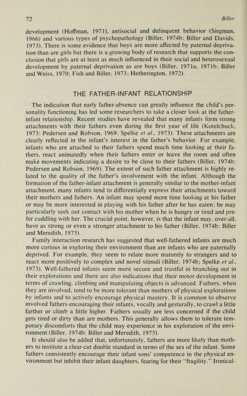 72 Biller development (Hoffman, 1971), antisocial and delinquent behavior (Siegman, 1966) and various types of psychopathology (Biller, 1974b; Biller and Davids, 1973). There is some evidence that boys are more affected by paternal depriva¬ tion than are girls but there is a growing body of research that supports the con¬ clusion that girls are at least as much influenced in their social and heterosexual development by paternal deprivation as are boys (Biller, 1971a, 1971b; Biller and Weiss, 1970: Fish and Biller, 1973; Hetherington, 1972). THE FATHER-INFANT RELATIONSHIP The indication that early father-absence can greatly influence the child's per¬ sonality functioning has led some researchers to take a closer look at the father- infant relationship. Recent studies have revealed that many infants form strong attachments with their fathers even during the first year of life (Kotelchuck, 1973; Pedersen and Robson, 1969; Spelke et al., 1973). These attachments are clearly reflected in the infant's interest in the father's behavior. For example, infants who are attached to their fathers spend much time looking at their fa¬ thers, react animatedly when their fathers enter or leave the room and often make movements indicating a desire to be close to their fathers (Biller, 1974b; Pedersen and Robson, 1969). The extent of such father attachment is highly re¬ lated to the quality of the father's involvement with the infant. Although the formation of the father-infant attachment is generally similar to the mother-infant attachment, many infants tend to differentially express their attachments toward their mothers and fathers. An infant may spend more time looking at his father or may be more interested in playing with his father after he has eaten; he may particularly seek out contact with his mother when he is hungry or tired and pre¬ fer cuddling with her. The crucial point, however, is that the infant may, over-all, have as strong or even a stronger attachment to his father (Biller, 1974b; Biller and Meredith, 1975). Family interaction research has suggested that well-fathered infants are much more curious in exploring their environment than are infants who are paternally deprived. For example, they seem to relate more maturely to strangers and to react more positively to complex and novel stimuli (Biller, 1974b; Spelke et al., 1973). Well-fathered infants seem more secure and trustful in branching out in their explorations and there are also indications that their motor development in terms of crawling, climbing and manipulating objects is advanced. Fathers, when they are involved, tend to be more tolerant than mothers of physical explorations by infants and to actively encourage physical mastery. It is common to observe involved fathers encouraging their infants, vocally and gesturally, to crawl a little farther or climb a little higher. Fathers usually are less concerned if the child gets tired or dirty than are mothers. This generally allows them to tolerate tem¬ porary discomforts that the child may experience in his exploration of the envi¬ ronment (Biller, 1974b; Biller and Meredith, 1975). It should also be added that, unfortunately, fathers are more likely than moth¬ ers to institute a clear-cut double standard in terms of the sex of the infant. Some fathers consistently encourage their infant sons' competence in the physical en¬ vironment but inhibit their infant daughters, fearing for their fragility. Ironical-