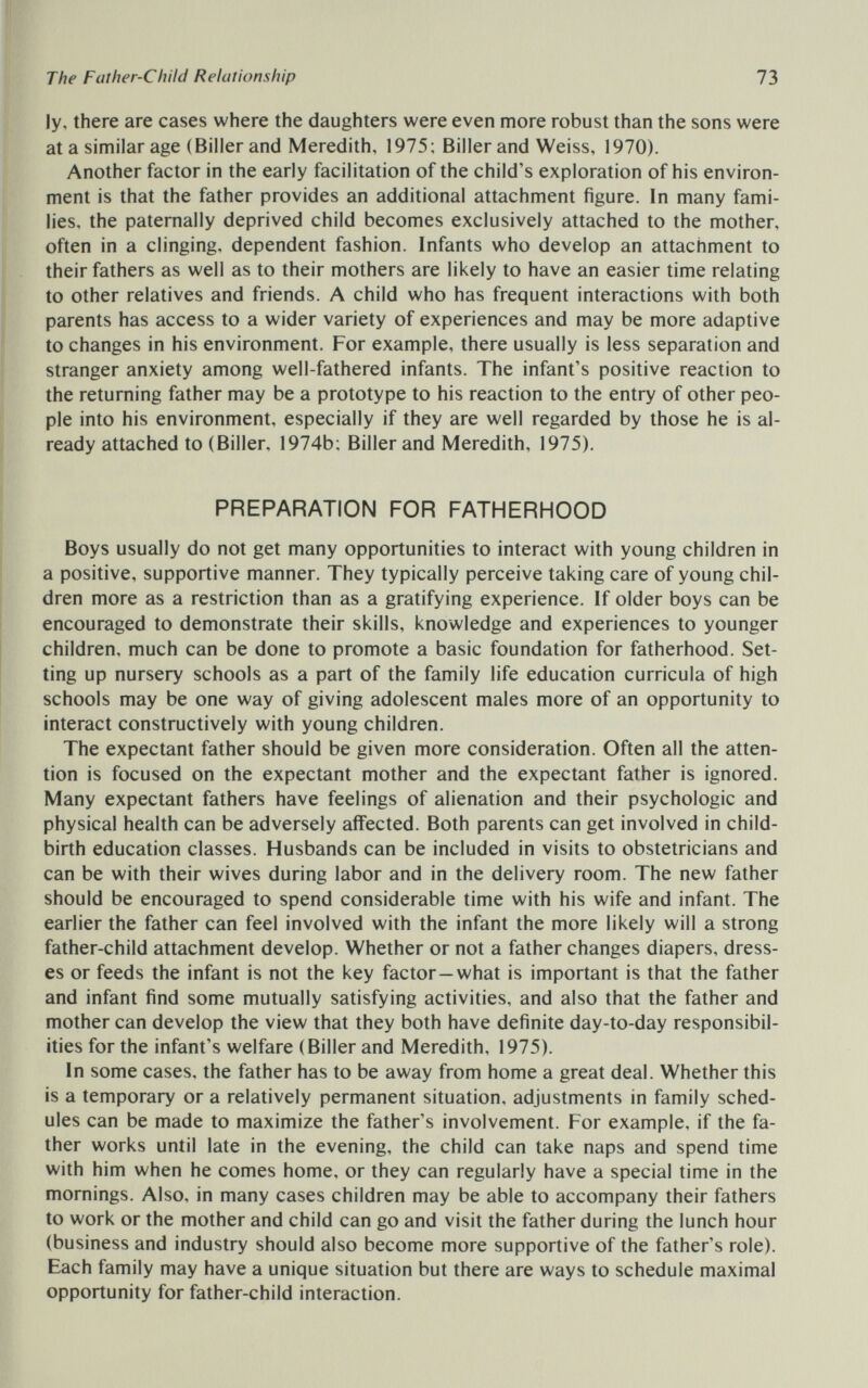 The Father-Child Relationship 73 ly, there are cases where the daughters were even more robust than the sons were at a similar age (Biller and Meredith, 1975; Billerand Weiss, 1970). Another factor in the early facilitation of the child's exploration of his environ¬ ment is that the father provides an additional attachment figure. In many fami¬ lies, the paternally deprived child becomes exclusively attached to the mother, often in a clinging, dependent fashion. Infants who develop an attachment to their fathers as well as to their mothers are likely to have an easier time relating to other relatives and friends. A child who has frequent interactions with both parents has access to a wider variety of experiences and may be more adaptive to changes in his environment. For example, there usually is less separation and stranger anxiety among well-fathered infants. The infant's positive reaction to the returning father may be a prototype to his reaction to the entry of other peo¬ ple into his environment, especially if they are well regarded by those he is al¬ ready attached to (Biller, 1974b; Biller and Meredith, 1975). PREPARATION FOR FATHERHOOD Boys usually do not get many opportunities to interact with young children in a positive, supportive manner. They typically perceive taking care of young chil¬ dren more as a restriction than as a gratifying experience. If older boys can be encouraged to demonstrate their skills, knowledge and experiences to younger children, much can be done to promote a basic foundation for fatherhood. Set¬ ting up nursery schools as a part of the family life education curricula of high schools may be one way of giving adolescent males more of an opportunity to interact constructively with young children. The expectant father should be given more consideration. Often all the atten¬ tion is focused on the expectant mother and the expectant father is ignored. Many expectant fathers have feelings of alienation and their psychologic and physical health can be adversely affected. Both parents can get involved in child¬ birth education classes. Husbands can be included in visits to obstetricians and can be with their wives during labor and in the delivery room. The new father should be encouraged to spend considerable time with his wife and infant. The earlier the father can feel involved with the infant the more likely will a strong father-child attachment develop. Whether or not a father changes diapers, dress¬ es or feeds the infant is not the key factor—what is important is that the father and infant find some mutually satisfying activities, and also that the father and mother can develop the view that they both have definite day-to-day responsibil¬ ities for the infant's welfare (Biller and Meredith, 1975). In some cases, the father has to be away from home a great deal. Whether this is a temporary or a relatively permanent situation, adjustments in family sched¬ ules can be made to maximize the father's involvement. For example, if the fa¬ ther works until late in the evening, the child can take naps and spend time with him when he comes home, or they can regularly have a special time in the mornings. Also, in many cases children may be able to accompany their fathers to work or the mother and child can go and visit the father during the lunch hour (business and industry should also become more supportive of the father's role). Each family may have a unique situation but there are ways to schedule maximal opportunity for father-child interaction.