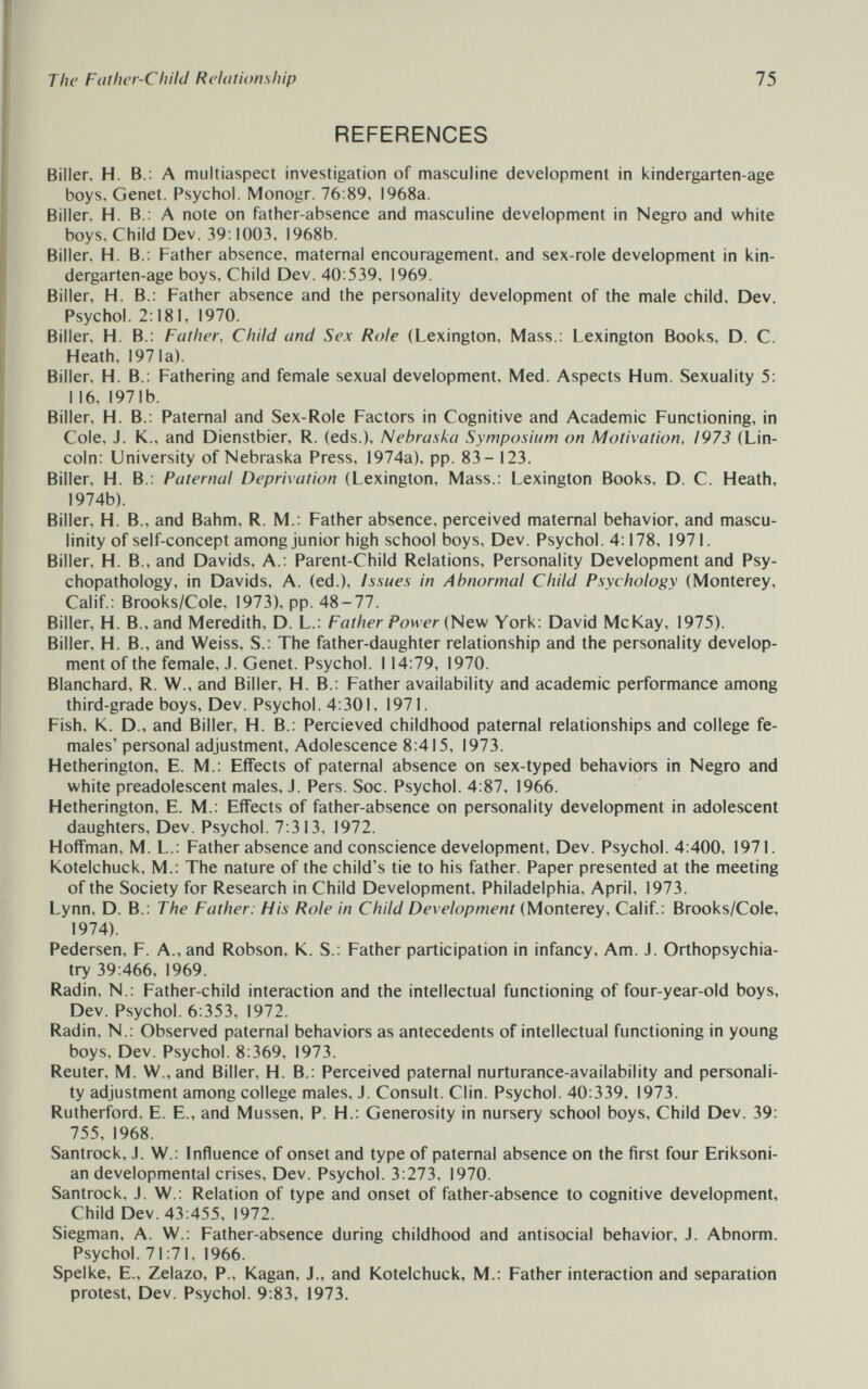 The Father-Child Relationship 75 REFERENCES Biller, H. В.; A multiaspect investigation of masculine development in kindergarten-age boys. Genet. Psychol. Monogr. 76:89, 1968a. Biller, H. В.: A note on father-absence and masculine development in Negro and white boys. Child Dev. 39:1003, 1968b. Biller, H. В.: Father absence, maternal encouragement, and sex-role development in kin¬ dergarten-age boys. Child Dev. 40:539, 1969. Biller, H. В.: Father absence and the personality development of the male child. Dev. Psychol. 2:181, 1970. Biller, FI. В.: Father, Child and Sex Role (Lexington, Mass.: Lexington Books, D. C. Heath, 1971a). Biller, H. В.: Fathering and female sexual development, Med. Aspects Hum. Sexuality 5: 116, 1971b. Biller, H. В.: Paternal and Sex-Role Factors in Cognitive and Academic Functioning, in Cole, J. K., and Dienstbier, R. (eds.), Nebraska Symposium on Motivation, 1973 (Lin¬ coln: University of Nebraska Press, 1974a), pp. 83- 123. Biller, H. В.: Paternal Deprivation (Lexington, Mass.: Lexington Books, D. C. Heath, 1974b). Biller, H. В., and Bahm, R. M.: Father absence, perceived maternal behavior, and mascu¬ linity of self-concept among junior high school boys. Dev. Psychol. 4:178, 1971. Biller, H. В., and Davids, A.: Parent-Child Relations, Personality Development and Psy- chopathology, in Davids, A. (ed.). Issues in Abnormal Child Psychology (Monterey, Calif.: Brooks/Cole, 1973), pp. 48-77. Biller, H. В., and Meredith, D. L.: Father Power (New York: David McKay, 1975). Biller, H. В., and Weiss, S.: The father-daughter relationship and the personality develop¬ ment of the female, J. Genet. Psychol. 114:79, 1970. Blanchard, R. W., and Biller, H. В.: Father availability and academic performance among third-grade boys. Dev. Psychol. 4:301, 1971. Fish, K. D., and Biller, H. В.: Percieved childhood paternal relationships and college fe¬ males' personal adjustment. Adolescence 8:415, 1973. Hetherington, E. M.: Effects of paternal absence on sex-typed behaviors in Negro and white preadolescent males, J. Pers. Soc. Psychol. 4:87, 1966. Hetherington, E. M.: Effects of father-absence on personality development in adolescent daughters, Dev. Psychol. 7:313, 1972. Hoffman, M. L.: Father absence and conscience development, Dev. Psychol. 4:400, 1971. Kotelchuck, M.: The nature of the child's tie to his father. Paper presented at the meeting of the Society for Research in Child Development, Philadelphia, April, 1973. Lynn, D. В.: The Father: His Role in Child Development (Monterey, Calif.: Brooks/Cole, 1974). Pedersen, F. A., and Robson, K. S.: Father participation in infancy. Am. J. Orthopsychia¬ try 39:466, 1969. Radin, N.: Father-child interaction and the intellectual functioning of four-year-old boys. Dev. Psychol. 6:353, 1972. Radin, N.: Observed paternal behaviors as antecedents of intellectual functioning in young boys. Dev. Psychol. 8:369, 1973. Reuter, M. W.,and Biller, H. В.: Perceived paternal nurturance-availability and personali¬ ty adjustment among college males, J. Consult. Clin. Psychol. 40:339, 1973. Rutherford, E. E., and Müssen, P. H.: Generosity in nursery school boys. Child Dev. 39: 755, 1968. Santrock, J. W.: Influence of onset and type of paternal absence on the first four Eriksoni- an developmental crises. Dev. Psychol. 3:273, 1970. Santrock, J. W.: Relation of type and onset of father-absence to cognitive development. Child Dev. 43:455, 1972. Siegman, A. W.: Father-absence during childhood and antisocial behavior, J. Abnorm. Psychol. 71:71, 1966. Spelke, E., Zelazo, P., Kagan, J., and Kotelchuck, M.: Father interaction and separation protest. Dev. Psychol. 9:83, 1973.