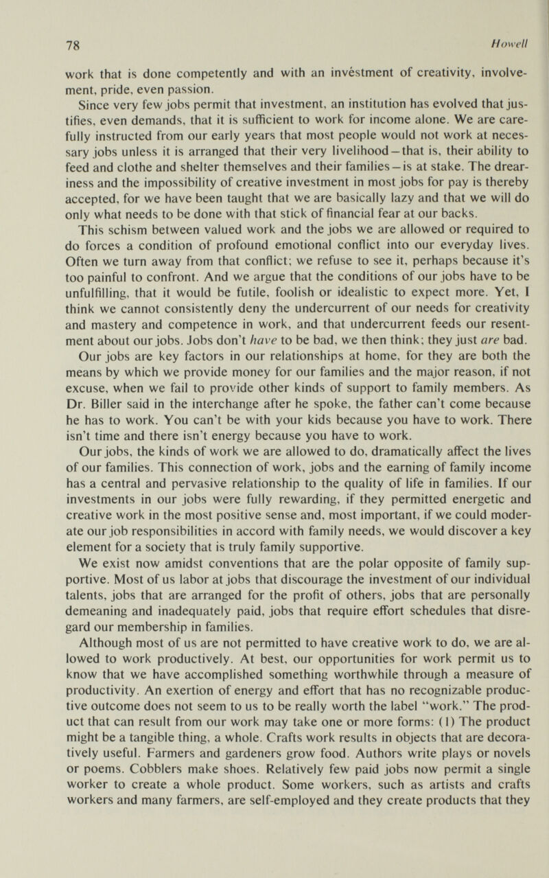 78 Howell work that is done competently and with an invéstment of creativity, involve¬ ment, pride, even passion. Since very few jobs permit that investment, an institution has evolved that jus¬ tifies, even demands, that it is sufficient to work for income alone. We are care¬ fully instructed from our early years that most people would not work at neces¬ sary jobs unless it is arranged that their very livelihood —that is, their ability to feed and clothe and shelter themselves and their families —is at stake. The drear¬ iness and the impossibility of creative investment in most jobs for pay is thereby accepted, for we have been taught that we are basically lazy and that we will do only what needs to be done with that stick of financial fear at our backs. This schism between valued work and the jobs we are allowed or required to do forces a condition of profound emotional conflict into our everyday lives. Often we turn away from that conflict; we refuse to see it, perhaps because it's too painful to confront. And we argue that the conditions of our jobs have to be unfulfilling, that it would be futile, foolish or idealistic to expect more. Yet, I think we cannot consistently deny the undercurrent of our needs for creativity and mastery and competence in work, and that undercurrent feeds our resent¬ ment about our jobs. Jobs don't have to be bad, we then think; they just are bad. Our jobs are key factors in our relationships at home, for they are both the means by which we provide money for our families and the major reason, if not excuse, when we fail to provide other kinds of support to family members. As Dr. Biller said in the interchange after he spoke, the father can't come because he has to work. You can't be with your kids because you have to work. There isn't time and there isn't energy because you have to work. Our jobs, the kinds of work we are allowed to do, dramatically afl'ect the lives of our families. This connection of work, jobs and the earning of family income has a central and pervasive relationship to the quality of life in families. If our investments in our jobs were fully rewarding, if they permitted energetic and creative work in the most positive sense and, most important, if we could moder¬ ate our job responsibilities in accord with family needs, we would discover a key element for a society that is truly family supportive. We exist now amidst conventions that are the polar opposite of family sup¬ portive. Most of us labor at jobs that discourage the investment of our individual talents, jobs that are arranged for the profit of others, jobs that are personally demeaning and inadequately paid, jobs that require effort schedules that disre¬ gard our membership in families. Although most of us are not permitted to have creative work to do, we are al¬ lowed to work productively. At best, our opportunities for work permit us to know that we have accomplished something worthwhile through a measure of productivity. An exertion of energy and effort that has no recognizable produc¬ tive outcome does not seem to us to be really worth the label work. The prod¬ uct that can result from our work may take one or more forms: (1) The product might be a tangible thing, a whole. Crafts work results in objects that are decora- tively useful. Farmers and gardeners grow food. Authors write plays or novels or poems. Cobblers make shoes. Relatively few paid jobs now permit a single worker to create a whole product. Some workers, such as artists and crafts workers and many farmers, are self-employed and they create products that they