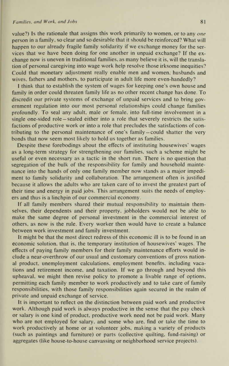 Families, and Work, and Jobs 81 value?) Is the rationale that assigns this work primarily to women, or to any one person in a family, so clear and so desirable that it should be reinforced? What will happen to our already fragile family solidarity if we exchange money for the ser¬ vices that we have been doing for one another in unpaid exchange? If the ex¬ change now is uneven in traditional families, as many believe it is, will the transla¬ tion of personal caregiving into wage work help resolve those irksome inequities? Could that monetary adjustment really enable men and women, husbands and wives, fathers and mothers, to participate in adult life more even-handedly? I think that to establish the system of wages for keeping one's own house and family in order could threaten family life as no other recent change has done. To discredit our private systems of exchange of unpaid services and to bring gov¬ ernment regulation into our most personal relationships could change families profoundly. To seal any adult, male or female, into full-time involvement in a single one-sided role —sealed either into a role that severely restricts the satis¬ factions of productive work or into a role that precludes the satisfactions of con¬ tributing to the personal maintenance of one's family —could shatter the very bonds that now seem most likely to hold us together as families. Despite these forebodings about the effects of instituting housewives' wages as a long-term strategy for strengthening our families, such a scheme might be useful or even necessary as a tactic in the short run. There is no question that segregation of the bulk of the responsibility for family and household mainte¬ nance into the hands of only one family member now stands as a major impedi¬ ment to family solidarity and collaboration. The arrangement often is justified because it allows the adults who are taken care of to invest the greatest part of their time and energy in paid jobs. This arrangement suits the needs of employ¬ ers and thus is a linchpin of our commercial economy. If all family members shared their mutual responsibility to maintain them¬ selves, their dependents and their property, jobholders would not be able to make the same degree of personal investment in the commercial interest of others, as now is the rule. Every worker then would have to create a balance between work investment and family investment. It might be that the most direct redress of this economic ill is to be found in an economic solution, that is, the temporary institution of housewives' wages. The effects of paying family members for their family maintenance efforts would in¬ clude a near-overthrow of our usual and customary conventions of gross nation¬ al product, unemployment calculations, employment benefits, including vaca¬ tions and retirement income, and taxation. If we go through and beyond this upheaval, we might then revise policy to promote a livable range of options, permitting each family member to work productively and to take care of family responsibilities, with those family responsibilities again secured in the realm of private and unpaid exchange of service. It is important to reflect on the distinction between paid work and productive work. Although paid work is always productive in the sense that the pay check or salary is one kind of product, productive work need not be paid work. Many who are not employed for salary, and some who are, find or take the time to work productively at home or at volunteer jobs, making a variety of products (such as paintings and furniture) or parts (collective quilting, fund-raising) or aggregates (like house-to-house canvassing or neighborhood service projects).