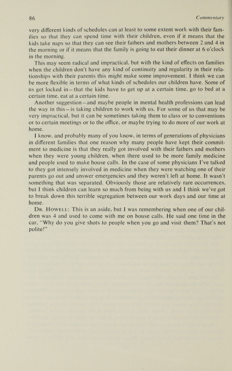 86 Commentary very different kinds of schedules can at least to some extent work with their fam¬ ilies so that they can spend time with their children, even if it means that the kids take naps so that they can see their fathers and mothers between 2 and 4 in the morning or if it means that the family is going to eat their dinner at 6 o'clock in the morning. This may seem radical and impractical, but with the kind of effects on families when the children don't have any kind of continuity and regularity in their rela¬ tionships with their parents this might make some improvement. I think we can be more flexible in terms of what kinds of schedules our children have. Some of us get locked in-that the kids have to get up at a certain time, go to bed at a certain time, eat at a certain time. Another suggestion —and maybe people in mental health professions can lead the way in this —is taking children to work with us. For some of us that may be very impractical, but it can be sometimes taking them to class or to conventions or to certain meetings or to the office, or maybe trying to do more of our work at home. 1 know, and probably many of you know, in terms of generations of physicians in different families that one reason why many people have kept their commit¬ ment to medicine is that they really got involved with their fathers and mothers when they were young children, when there used to be more family medicine and people used to make house calls. In the case of some physicians I've talked to they got intensely involved in medicine when they were watching one of their parents go out and answer emergencies and they weren't left at home. It wasn't something that was separated. Obviously those are relatively rare occurrences, but I think children can learn so much from being with us and I think we've got to break down this terrible segregation between our work days and our time at home. Dr. Howell: This is an aside, but I was remembering when one of our chil¬ dren was 4 and used to come with me on house calls. He said one time in the car, Why do you give shots to people when you go and visit them? That's not polite!