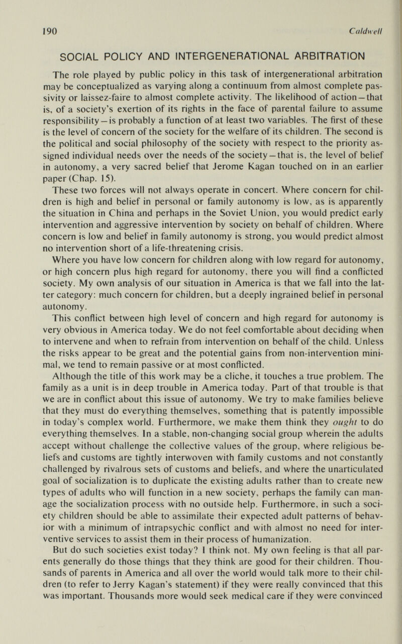 190 Caldwell SOCIAL POLICY AND INTERGENERATIONAL ARBITRATION The role played by public policy in this task of intergenerational arbitration may be conceptualized as varying along a continuum from almost complete pas¬ sivity or laissez-faire to almost complete activity. The likelihood of action —that is, of a society's exertion of its rights in the face of parental failure to assume responsibility— is probably a function of at least two variables. The first of these is the level of concern of the society for the welfare of its children. The second is the political and social philosophy of the society with respect to the priority as¬ signed individual needs over the needs of the society —that is, the level of belief in autonomy, a very sacred belief that Jerome Kagan touched on in an earlier paper (Chap. 15). These two forces will not always operate in concert. Where concern for chil¬ dren is high and belief in personal or family autonomy is low, as is apparently the situation in China and perhaps in the Soviet Union, you would predict early intervention and aggressive intervention by society on behalf of children. Where concern is low and belief in family autonomy is strong, you would predict almost no intervention short of a life-threatening crisis. Where you have low concern for children along with low regard for autonomy, or high concern plus high regard for autonomy, there you will find a conflicted society. My own analysis of our situation in America is that we fall into the lat¬ ter category: much concern for children, but a deeply ingrained belief in personal autonomy. This conflict between high level of concern and high regard for autonomy is very obvious in America today. We do not feel comfortable about deciding when to intervene and when to refrain from intervention on behalf of the child. Unless the risks appear to be great and the potential gains from non-intervention mini¬ mal, we tend to remain passive or at most conflicted. Although the title of this work may be a cliche, it touches a true problem. The family as a unit is in deep trouble in America today. Part of that trouble is that we are in conflict about this issue of autonomy. We try to make families believe that they must do everything themselves, something that is patently impossible in today's complex world. Furthermore, we make them think they ought to do everything themselves. In a stable, non-changing social group wherein the adults accept without challenge the collective values of the group, where religious be¬ liefs and customs are tightly interwoven with family customs and not constantly challenged by rivalrous sets of customs and beliefs, and where the unarticulated goal of socialization is to duplicate the existing adults rather than to create new types of adults who will function in a new society, perhaps the family can man¬ age the socialization process with no outside help. Furthermore, in such a soci¬ ety children should be able to assimilate their expected adult patterns of behav¬ ior with a minimum of intrapsychic conflict and with almost no need for inter- ventive services to assist them in their process of humanization. But do such societies exist today? I think not. My own feeling is that all par¬ ents generally do those things that they think are good for their children. Thou¬ sands of parents in America and all over the world would talk more to their chil¬ dren (to refer to Jerry Kagan's statement) if they were really convinced that this was important. Thousands more would seek medical care if they were convinced