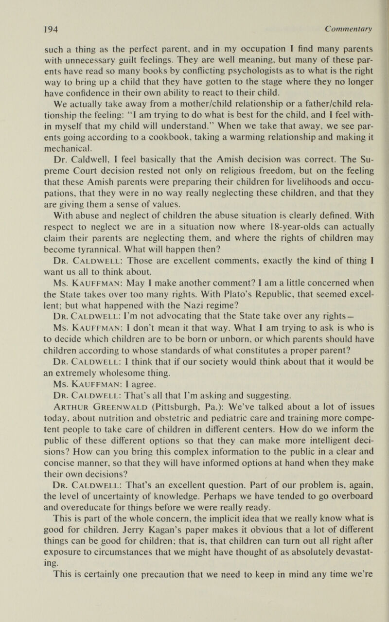 194 Commentary such a thing as the perfect parent, and in my occupation I find many parents with unnecessary guilt feehngs. They are well meaning, but many of these par¬ ents have read so many books by conflicting psychologists as to what is the right way to bring up a child that they have gotten to the stage where they no longer have confidence in their own ability to react to their child. We actually take away from a mother/child relationship or a father/child rela¬ tionship the feeling: I am trying to do what is best for the child, and I feel with¬ in myself that my child will understand. When we take that away, we see par¬ ents going according to a cookbook, taking a warming relationship and making it mechanical. Dr. Caldwell, I feel basically that the Amish decision was correct. The Su¬ preme Court decision rested not only on religious freedom, but on the feeling that these Amish parents were preparing their children for livelihoods and occu¬ pations, that they were in no way really neglecting these children, and that they are giving them a sense of values. With abuse and neglect of children the abuse situation is clearly defined. With respect to neglect we are in a situation now where 18-year-olds can actually claim their parents are neglecting them, and where the rights of children may become tyrannical. What will happen then? Dr. Caldwell: Those are excellent comments, exactly the kind of thing 1 want us all to think about. Ms. Kauffman: May I make another comment? I am a little concerned when the State takes over too many rights. With Plato's Republic, that seemed excel¬ lent; but what happened with the Nazi regime? Dr. Caldwell: I'm not advocating that the State take over any rights — Ms. Kauffman: I don't mean it that way. What 1 am trying to ask is who is to decide which children are to be born or unborn, or which parents should have children according to whose standards of what constitutes a proper parent? Dr. Caldwell: I think that if our society would think about that it would be an extremely wholesome thing. Ms. Kauffman: I agree. Dr. Caldwell: That's all that I'm asking and suggesting. Arthur Greenwald (Pittsburgh, Pa.): We've talked about a lot of issues today, about nutrition and obstetric and pediatric care and training more compe¬ tent people to take care of children in different centers. How do we inform the public of these different options so that they can make more intelligent deci¬ sions? How can you bring this complex information to the public in a clear and concise manner, so that they will have informed options at hand when they make their own decisions? Dr. Caldwell: That's an excellent question. Part of our problem is, again, the level of uncertainty of knowledge. Perhaps we have tended to go overboard and overeducate for things before we were really ready. This is part of the whole concern, the implicit idea that we really know what is good for children. Jerry Kagan's paper makes it obvious that a lot of different things can be good for children; that is, that children can turn out all right after exposure to circumstances that we might have thought of as absolutely devastat¬ ing. This is certainly one precaution that we need to keep in mind any time we're