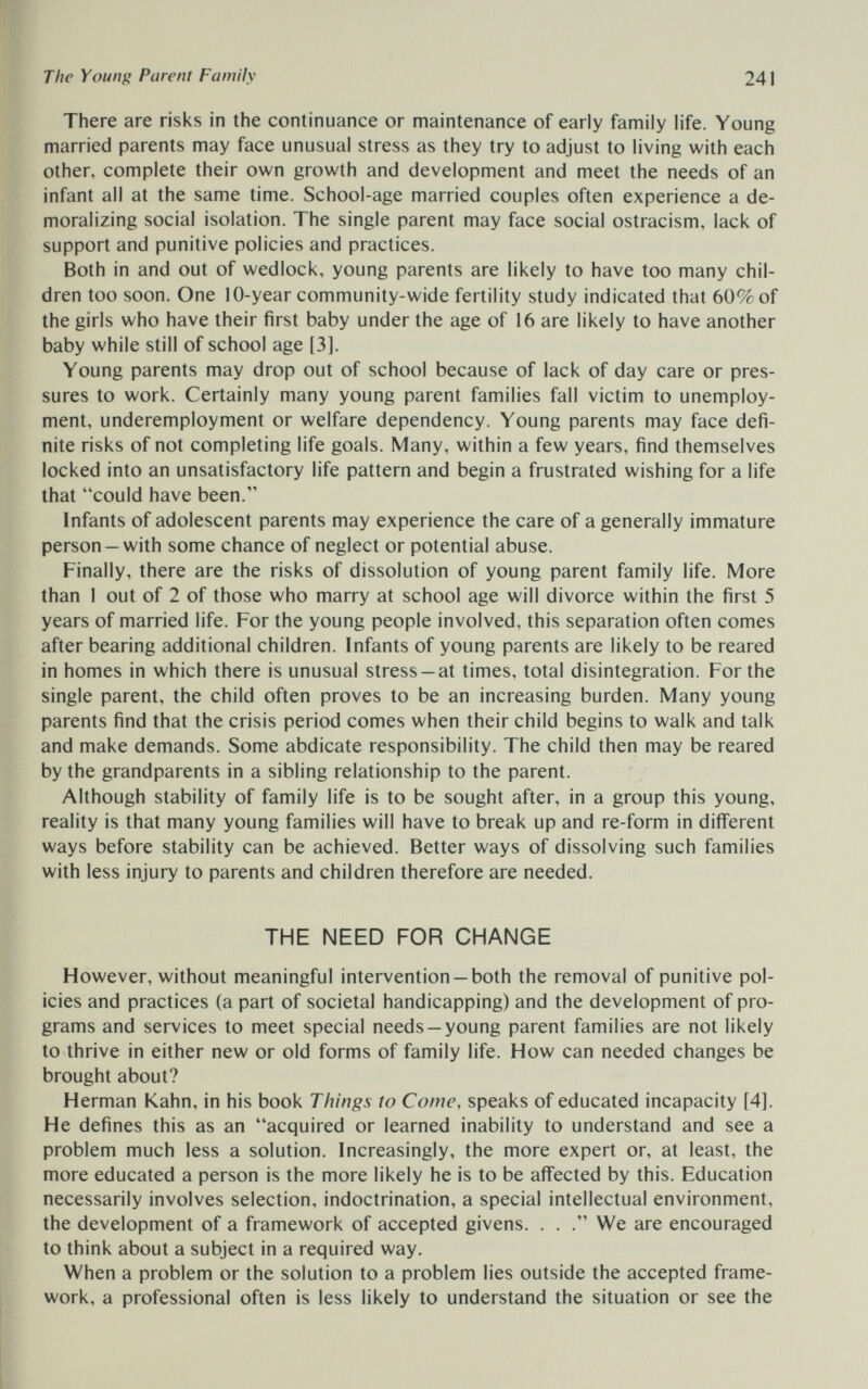 The Young Parent Family 241 There are risks in the continuance or maintenance of early family life. Young married parents may face unusual stress as they try to adjust to living with each other, complete their own growth and development and meet the needs of an infant all at the same time. School-age married couples often experience a de¬ moralizing social isolation. The single parent may face social ostracism, lack of support and punitive policies and practices. Both in and out of wedlock, young parents are likely to have too many chil¬ dren too soon. One 10-year community-wide fertility study indicated that 60% of the girls who have their first baby under the age of 16 are likely to have another baby while still of school age [3]. Young parents may drop out of school because of lack of day care or pres¬ sures to work. Certainly many young parent families fall victim to unemploy¬ ment, underemployment or welfare dependency. Young parents may face defi¬ nite risks of not completing life goals. Many, within a few years, find themselves locked into an unsatisfactory life pattern and begin a frustrated wishing for a life that could have been. Infants of adolescent parents may experience the care of a generally immature person —with some chance of neglect or potential abuse. Finally, there are the risks of dissolution of young parent family life. More than 1 out of 2 of those who marry at school age will divorce within the first 5 years of married life. For the young people involved, this separation often comes after bearing additional children. Infants of young parents are likely to be reared in homes in which there is unusual stress —at times, total disintegration. For the single parent, the child often proves to be an increasing burden. Many young parents find that the crisis period comes when their child begins to walk and talk and make demands. Some abdicate responsibility. The child then may be reared by the grandparents in a sibling relationship to the parent. Although stability of family life is to be sought after, in a group this young, reality is that many young families will have to break up and re-form in different ways before stability can be achieved. Better ways of dissolving such families with less injury to parents and children therefore are needed. THE NEED FOR CHANGE However, without meaningful intervention —both the removal of punitive pol¬ icies and practices (a part of societal handicapping) and the development of pro¬ grams and services to meet special needs —young parent families are not likely to thrive in either new or old forms of family life. How can needed changes be brought about? Herman Kahn, in his book Things to Come, speaks of educated incapacity [4]. He defines this as an acquired or learned inability to understand and see a problem much less a solution. Increasingly, the more expert or, at least, the more educated a person is the more likely he is to be affected by this. Education necessarily involves selection, indoctrination, a special intellectual environment, the development of a framework of accepted givens. . . We are encouraged to think about a subject in a required way. When a problem or the solution to a problem lies outside the accepted frame¬ work, a professional often is less likely to understand the situation or see the