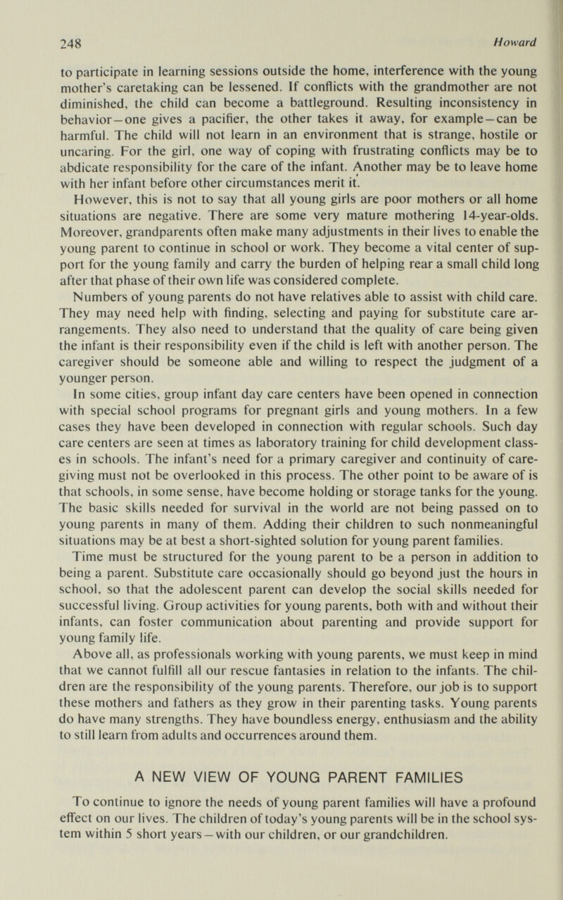 248 Howard to participate in learning sessions outside the home, interference with the young mother's caretaking can be lessened. If conflicts with the grandmother are not diminished, the child can become a battleground. Resulting inconsistency in behavior—one gives a pacifier, the other takes it away, for example —can be harmful. The child will not learn in an environment that is strange, hostile or uncaring. For the girl, one way of coping with frustrating conflicts may be to abdicate responsibility for the care of the infant. Another may be to leave home with her infant before other circumstances merit it. However, this is not to say that all young girls are poor mothers or all home situations are negative. There are some very mature mothering 14-year-olds. Moreover, grandparents often make many adjustments in their lives to enable the young parent to continue in school or work. They become a vital center of sup¬ port for the young family and carry the burden of helping rear a small child long after that phase of their own life was considered complete. Numbers of young parents do not have relatives able to assist with child care. They may need help with finding, selecting and paying for substitute care ar¬ rangements. They also need to understand that the quality of care being given the infant is their responsibility even if the child is left with another person. The caregiver should be someone able and willing to respect the judgment of a younger person. In some cities, group infant day care centers have been opened in connection with special school programs for pregnant girls and young mothers. In a few cases they have been developed in connection with regular schools. Such day care centers are seen at times as laboratory training for child development class¬ es in schools. The infant's need for a primary caregiver and continuity of care- giving must not be overlooked in this process. The other point to be aware of is that schools, in some sense, have become holding or storage tanks for the young. The basic skills needed for survival in the world are not being passed on to young parents in many of them. Adding their children to such nonmeaningful situations may be at best a short-sighted solution for young parent families. Time must be structured for the young parent to be a person in addition to being a parent. Substitute care occasionally should go beyond just the hours in school, so that the adolescent parent can develop the social skills needed for successful living. Group activities for young parents, both with and without their infants, can foster communication about parenting and provide support for young family life. Above all, as professionals working with young parents, we must keep in mind that we cannot fulfill all our rescue fantasies in relation to the infants. The chil¬ dren are the responsibility of the young parents. Therefore, our job is to support these mothers and fathers as they grow in their parenting tasks. Young parents do have many strengths. They have boundless energy, enthusiasm and the ability to still learn from adults and occurrences around them. A NEW VIEW OF YOUNG PARENT FAMILIES To continue to ignore the needs of young parent families will have a profound effect on our lives. The children of today's young parents will be in the school sys¬ tem within 5 short years —with our children, or our grandchildren.