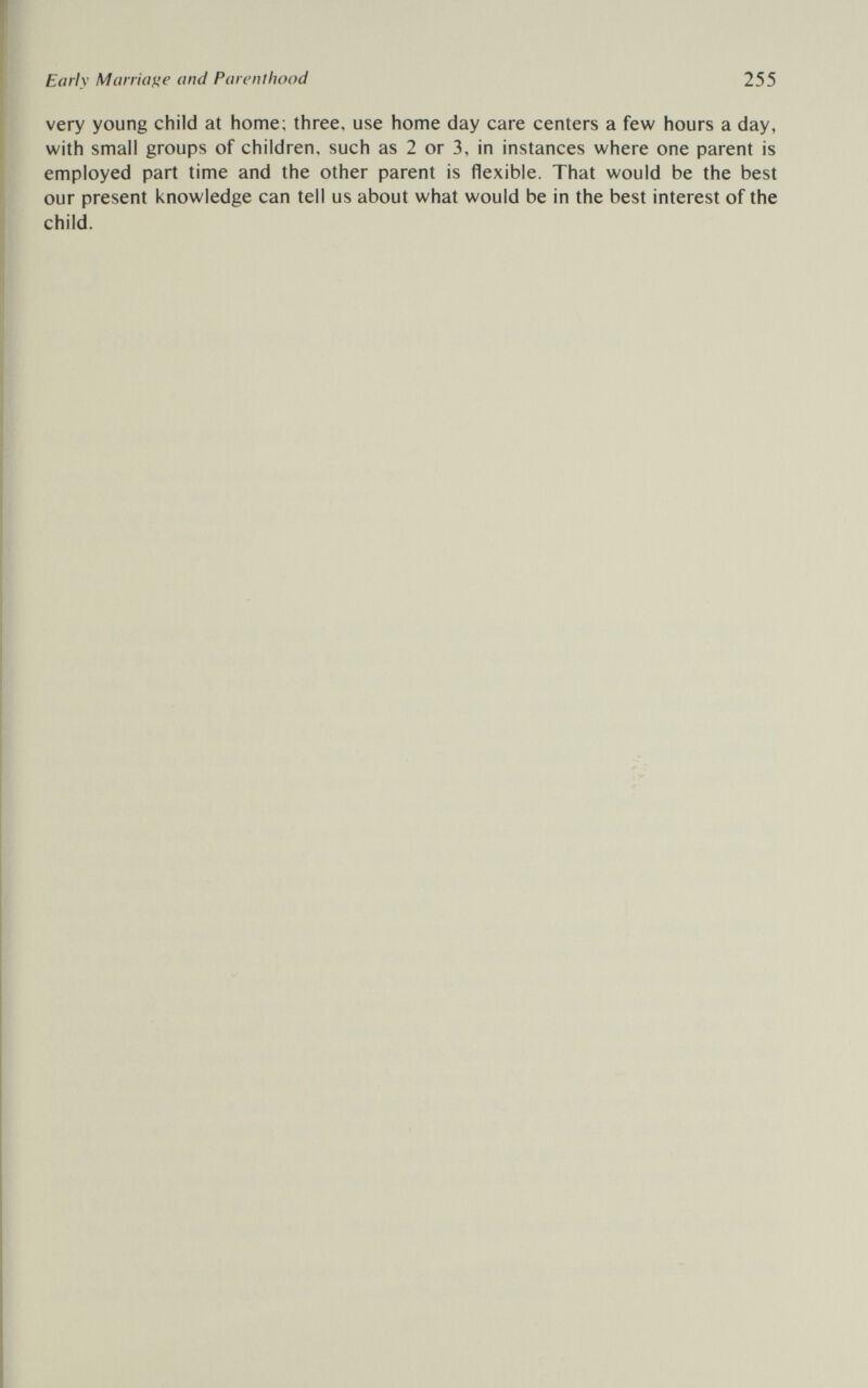 Early Maniate and Parenthood 255 very young child at home; three, use home day care centers a few hours a day, with small groups of children, such as 2 or 3, in instances where one parent is employed part time and the other parent is flexible. That would be the best our present knowledge can tell us about what would be in the best interest of the child.