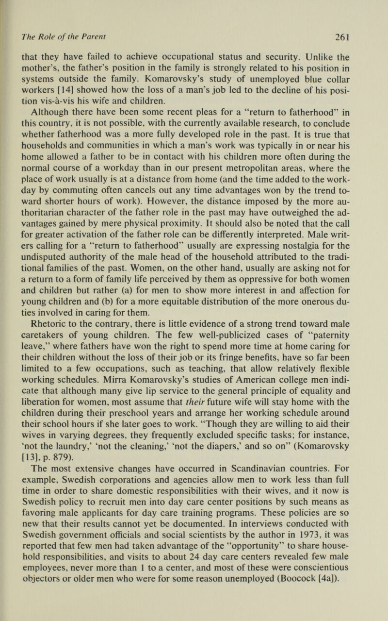 The Role of the Parent 261 that they have failed to achieve occupational status and security. Unlike the mother's, the father's position in the family is strongly related to his position in systems outside the family. Komarovsky's study of unemployed blue collar workers [14] showed how the loss of a man's job led to the decline of his posi¬ tion vis-à-vis his wife and children. Although there have been some recent pleas for a return to fatherhood in this country, it is not possible, with the currently available research, to conclude whether fatherhood was a more fully developed role in the past. It is true that households and communities in which a man's work was typically in or near his home allowed a father to be in contact with his children more often during the normal course of a workday than in our present metropolitan areas, where the place of work usually is at a distance from home (and the time added to the work¬ day by commuting often cancels out any time advantages won by the trend to¬ ward shorter hours of work). However, the distance imposed by the more au¬ thoritarian character of the father role in the past may have outweighed the ad¬ vantages gained by mere physical proximity. It should also be noted that the call for greater activation of the father role can be differently inteфreted. Male writ¬ ers calling for a return to fatherhood usually are expressing nostalgia for the undisputed authority of the male head of the household attributed to the tradi¬ tional families of the past. Women, on the other hand, usually are asking not for a return to a form of family life perceived by them as oppressive for both women and children but rather (a) for men to show more interest in and affection for young children and (b) for a more equitable distribution of the more onerous du¬ ties involved in caring for them. Rhetoric to the contrary, there is little evidence of a strong trend toward male caretakers of young children. The few well-publicized cases of paternity leave, where fathers have won the right to spend more time at home caring for their children without the loss of their job or its fringe benefits, have so far been limited to a few occupations, such as teaching, that allow relatively flexible working schedules. Mirra Komarovsky's studies of American college men indi¬ cate that although many give lip service to the general principle of equality and liberation for women, most assume that their future wife will stay home with the children during their preschool years and arrange her working schedule around their school hours if she later goes to work. Though they are willing to aid their wives in varying degrees, they frequently excluded specific tasks; for instance, 'not the laundry,' 'not the cleaning,' 'not the diapers,' and so on (Komarovsky [13], p. 879). The most extensive changes have occurred in Scandinavian countries. For example, Swedish corporations and agencies allow men to work less than full time in order to share domestic responsibilities with their wives, and it now is Swedish policy to recruit men into day care center positions by such means as favoring male applicants for day care training programs. These policies are so new that their results cannot yet be documented. In interviews conducted with Swedish government officials and social scientists by the author in 1973, it was reported that few men had taken advantage of the opportunity to share house¬ hold responsibilities, and visits to about 24 day care centers revealed few male employees, never more than 1 to a center, and most of these were conscientious objectors or older men who were for some reason unemployed (Boocock [4a]).