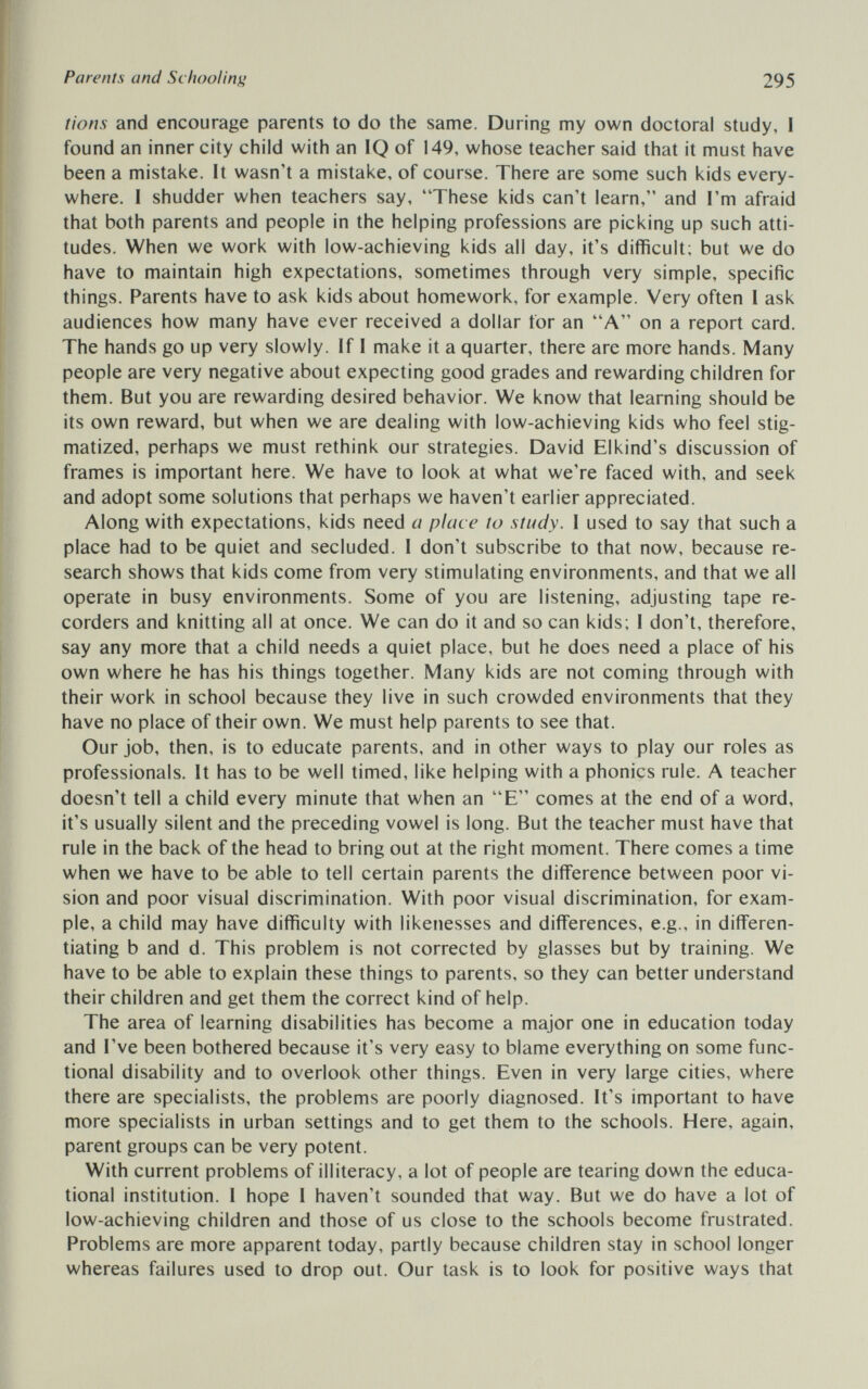Parents and Schooling 295 lions and encourage parents to do the same. During my own doctoral study, I found an inner city child with an IQ of 149, whose teacher said that it must have been a mistake. It wasn't a mistake, of course. There are some such kids every¬ where. I shudder when teachers say, 'These kids can't learn, and I'm afraid that both parents and people in the helping professions are picking up such atti¬ tudes. When we work with low-achieving kids all day, it's difficult; but we do have to maintain high expectations, sometimes through very simple, specific things. Parents have to ask kids about homework, for example. Very often I ask audiences how many have ever received a dollar for an A on a report card. The hands go up very slowly. If I make it a quarter, there are more hands. Many people are very negative about expecting good grades and rewarding children for them. But you are rewarding desired behavior. We know that learning should be its own reward, but when we are dealing with low-achieving kids who feel stig¬ matized, perhaps we must rethink our strategies. David Elkind's discussion of frames is important here. We have to look at what we're faced with, and seek and adopt some solutions that perhaps we haven't earlier appreciated. Along with expectations, kids need a place to study. I used to say that such a place had to be quiet and secluded. I don't subscribe to that now, because re¬ search shows that kids come from very stimulating environments, and that we ail operate in busy environments. Some of you are listening, adjusting tape re¬ corders and knitting all at once. We can do it and so can kids; I don't, therefore, say any more that a child needs a quiet place, but he does need a place of his own where he has his things together. Many kids are not coming through with their work in school because they live in such crowded environments that they have no place of their own. We must help parents to see that. Our job, then, is to educate parents, and in other ways to play our roles as professionals. It has to be well timed, like helping with a phonics rule. A teacher doesn't tell a child every minute that when an E comes at the end of a word, it's usually silent and the preceding vowel is long. But the teacher must have that rule in the back of the head to bring out at the right moment. There comes a time when we have to be able to tell certain parents the difference between poor vi¬ sion and poor visual discrimination. With poor visual discrimination, for exam¬ ple, a child may have difficulty with likenesses and differences, e.g., in differen¬ tiating b and d. This problem is not corrected by glasses but by training. We have to be able to explain these things to parents, so they can better understand their children and get them the correct kind of help. The area of learning disabilities has become a major one in education today and I've been bothered because it's very easy to blame everything on some func¬ tional disability and to overlook other things. Even in very large cities, where there are specialists, the problems are poorly diagnosed. It's important to have more specialists in urban settings and to get them to the schools. Here, again, parent groups can be very potent. With current problems of illiteracy, a lot of people are tearing down the educa¬ tional institution. I hope I haven't sounded that way. But we do have a lot of low-achieving children and those of us close to the schools become frustrated. Problems are more apparent today, partly because children stay in school longer whereas failures used to drop out. Our task is to look for positive ways that