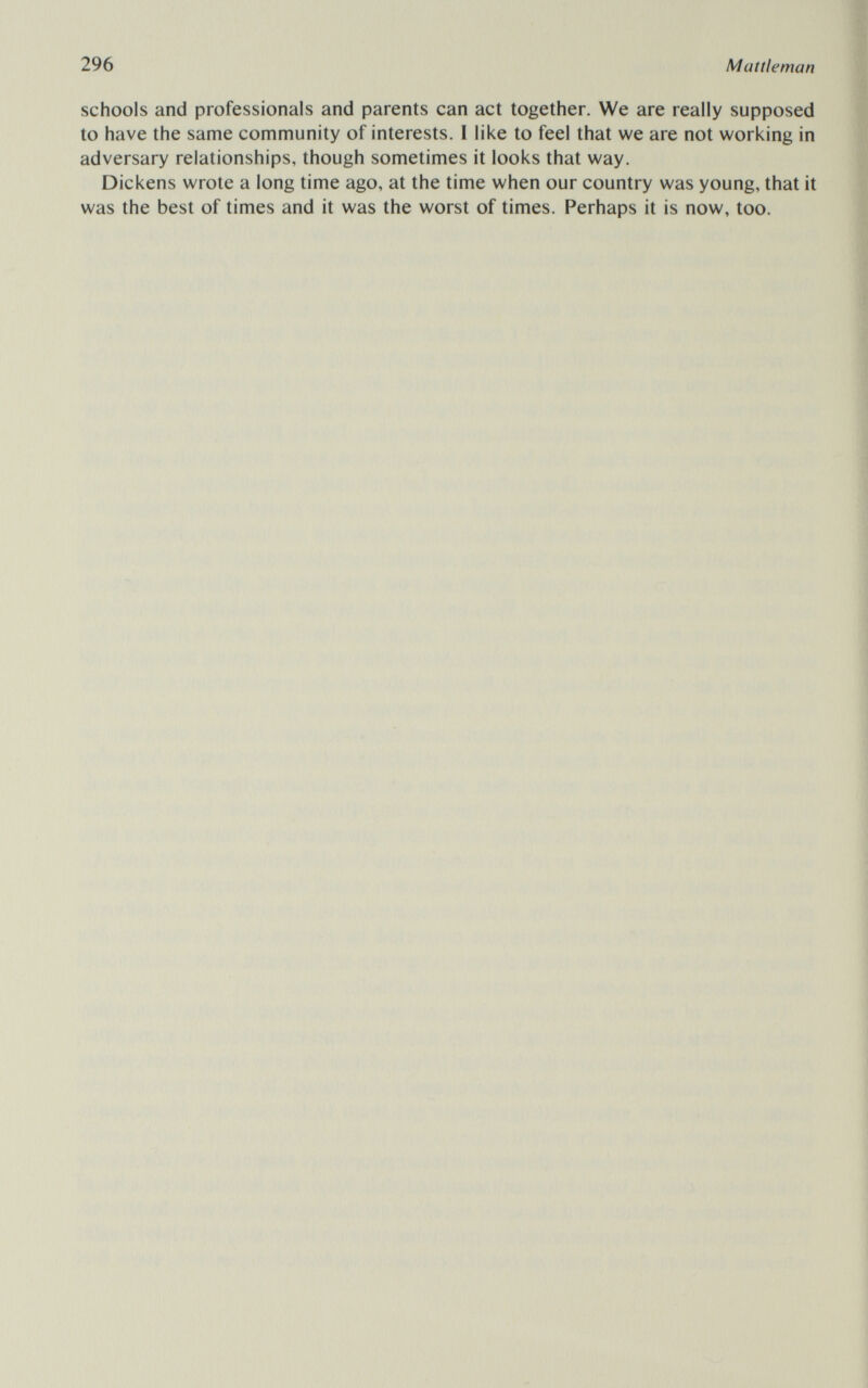 296 Mattleman schools and professionals and parents can act together. We are really supposed to have the same community of interests. I like to feel that we are not working in adversary relationships, though sometimes it looks that way. Dickens wrote a long time ago, at the time when our country was young, that it was the best of times and it was the worst of times. Perhaps it is now, too.
