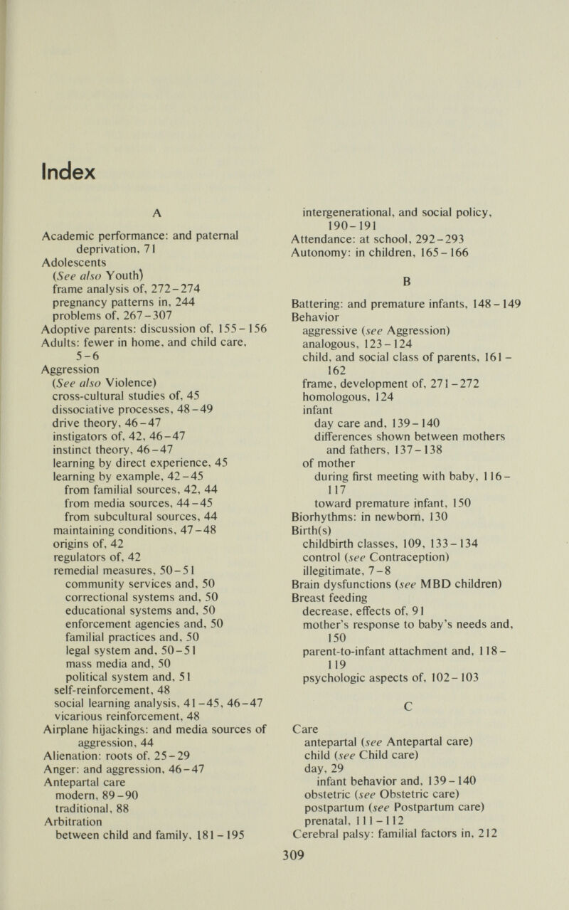 Index A Academic performance: and paternal deprivation, 71 Adolescents {See also Youth) frame analysis of, 111-11Л pregnancy patterns in, 244 problems of, 1Ы-Ъ^1 Adoptive parents: discussion of, 155-156 Adults: fewer in home, and child care, 5-6 Aggression (5é'í' also Violence) cross-cultural studies of, 45 dissociative processes, 48-49 drive theory, 46-47 instigators of, 42, 46-47 instinct theory, 46-47 learning by direct experience, 45 learning by example, 42-45 from familial sources, 42, 44 from media sources, 44-45 from subcultural sources, 44 maintaining conditions, 47-48 origins of, 42 regulators of, 42 remedial measures, 50-51 community services and, 50 correctional systems and, 50 educational systems and, 50 enforcement agencies and, 50 familial practices and, 50 legal system and, 50-51 mass media and, 50 political system and, 51 self-reinforcement, 48 social learning analysis, 41 -45, 46-47 vicarious reinforcement, 48 Aiфlane hijackings: and media sources of aggression, 44 Alienation: roots of, 25-29 Anger: and aggression, 46-47 Antepartal care modern, 89-90 traditional, 88 Arbitration between child and family, 181-195 intergenerational, and social policy, 190-191 Attendance: at school, 292-293 Autonomy: in children, 165-166 В Battering: and premature infants, 148-149 Behavior aggressive {see Aggression) analogous, 123-124 child, and social class of parents, 161 - 162 frame, development of. 111- 111 homologous, 124 infant day care and, 139-140 differences shown between mothers and fathers, 137-138 of mother during first meeting with baby, 116- 117 toward premature infant, 150 Biorhythms: in newborn, 130 Birth(s) childbirth classes, 109, 133-134 control {see Contraception) illegitimate, 7-8 Brain dysfunctions {see M BD children) Breast feeding decrease, effects of, 91 mother's response to baby's needs and, 150 parent-to-infant attachment and, 118- 119 psychologic aspects of, 102- 103 С Care antepartal {see Antepartal care) child {see Child care) day, 29 infant behavior and, 139-140 obstetric {see Obstetric care) postpartum {see Postpartum care) prenatal, 111-112 Cerebral palsy: familial factors in, 212 309