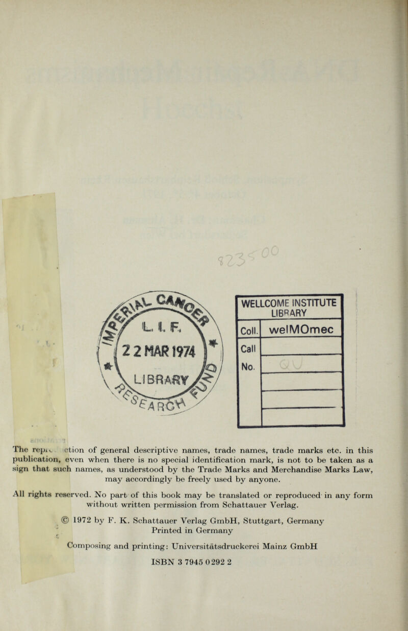 WELLCOME INSTITUTE LIBRARY Coll. welMOmec Call No. The repiv. rtion of general descriptive names, trade names, trade marks etc. in this publication, even when there is no special identification mark, is not to be taken as a sign that such names, as understood by the Trade Marks and Merchandise Marks Law, may accordingly be freely used by anyone. All rights reserved. No part of this book may be translated or reproduced in any form without written permission from Schattauer Verlag. © 1972 by F. K. Schattauer Verlag GmbH, Stuttgart, Germany Printed in Germany Composing and printing: Universitätsdruckerei Mainz GmbH ISBN 3 7945 0292 2