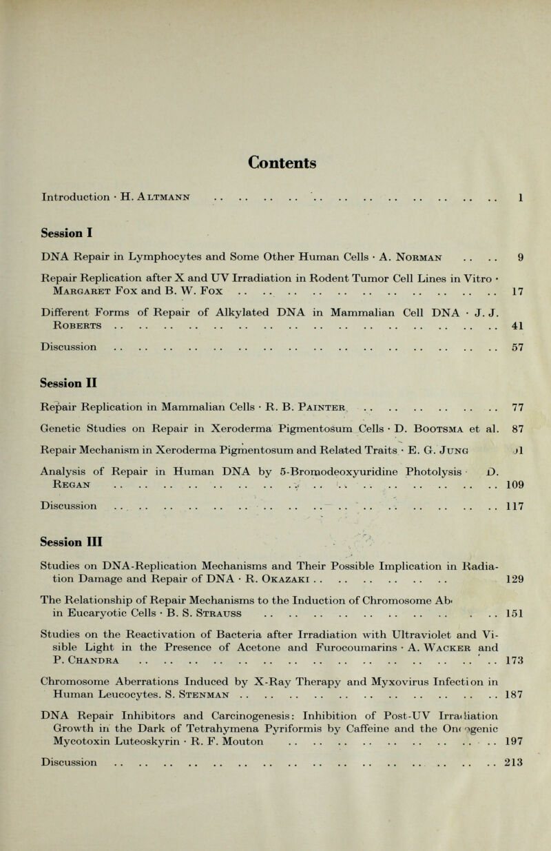 Contents Introduction • H. Altmann 1 Session I DNA Repair in Lymphocytes and Some Other Human Cells • A. Norman . . . . 9 Repair Replication after X and UV Irradiation in Rodent Tumor Cell Lines in Vitro • Margaret Fox and B. W. Fox . . . . 17 Different Forms of Repair of Alkylated DNA in Mammalian Cell DNA • J. J. Roberts 41 Discussion 57 Session II Repair Replication in Mammalian Cells • R. B. Fainter 77 Genetic Studies on Repair in Xeroderma Pigmentosum Cells • D. Bootsma et al. 87 Repair Mechanism in Xeroderma Pigmentosum and Related Traits • E. G. Jung j1 Analysis of Repair in Human DNA by 5-Bromodeoxyuridine Photolysis D. Regan ., . . v 109 Discussion 117 Session III Studies on DNA-Replication Mechanisms and Their Possible Implication in Radia tion Damage and Repair of DNA • R. Okazaki 129 The Relationship of Repair Mechanisms to the Induction of Chromosome Ab- in Eucaryotic Cells • B. S. Strauss 151 Studies on the Reactivation of Bacteria after Irradiation with Ultraviolet and Vi sible Light in the Presence of Acetone and Furocoumarins • A. Wacker and P. Chandra . . 173 Chromosome Aberrations Induced by X-Ray Therapy and Myxovirus Infection in Human Leucocytes. S. Stenman 187 DNA Repair Inhibitors and Carcinogenesis: Inhibition of Post-UV Irradiation Growth in the Dark of Tetrahymena Pyriformis by Caffeine and the On< '»genic Mycotoxin Luteoskyrin • R. F. Mouton 197 Discussion 213