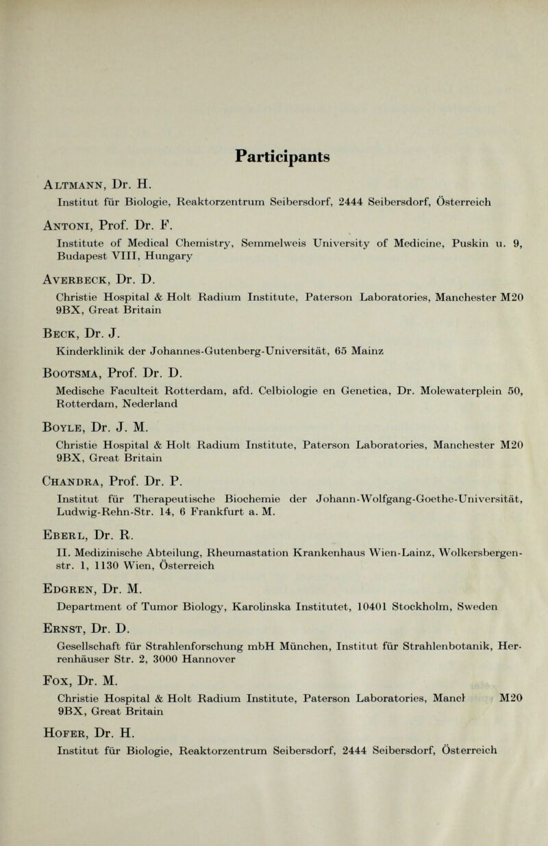 Participants Altmann, Dr. H. Institut für Biologie, Reaktorzentrum Seibersdorf, 2444 Seibersdorf, Österreich Antoni, Prof. Dr. F. Institute of Medical Chemistry, Semmelweis University of Medicine, Puskin u. 9, Budapest VIII, Hungary Averbeck, Dr. D. Christie Hospital & Holt Radium Institute, Paterson Laboratories, Manchester M20 9BX, Great Britain Beck, Dr. J. Kinderklinik der Johannes-Gutenberg-Universität, 65 Mainz Bootsma, Prof. Dr. D. Medische Faculteit Rotterdam, afd. Celbiologie en Genetica, Dr. Molewaterplein 50, Rotterdam, Nederland BOYLE, Dr. J. M. Christie Hospital & Holt Radium Institute, Paterson Laboratories, Manchester M20 9BX, Great Britain Chandra, Prof. Dr. P. Institut für Therapeutische Biochemie der Johann-Wolfgang-Goethe-Universität, Ludwig-Rehn-Str. 14, 6 Frankfurt a. M. Eberl, Dr. R. II. Medizinische Abteilung, Rheumastation Krankenhaus Wien-Lainz, Wolkersbergen- str. 1, 1130 Wien, Österreich Edgren, Dr. M. Department of Tumor Biology, Karolinska Institutet, 10401 Stockholm, Sweden Ernst, Dr. D. Gesellschaft für Strahlenforschung mbH München, Institut für Strahlenbotanik, Her renhäuser Str. 2, 3000 Hannover Fox, Dr. M. Christie Hospital & Holt Radium Institute, Paterson Laboratories, Mancl M20 9BX, Great Britain Hofer, Dr. H. Institut für Biologie, Reaktorzentrum Seibersdorf, 2444 Seibersdorf, Österreich