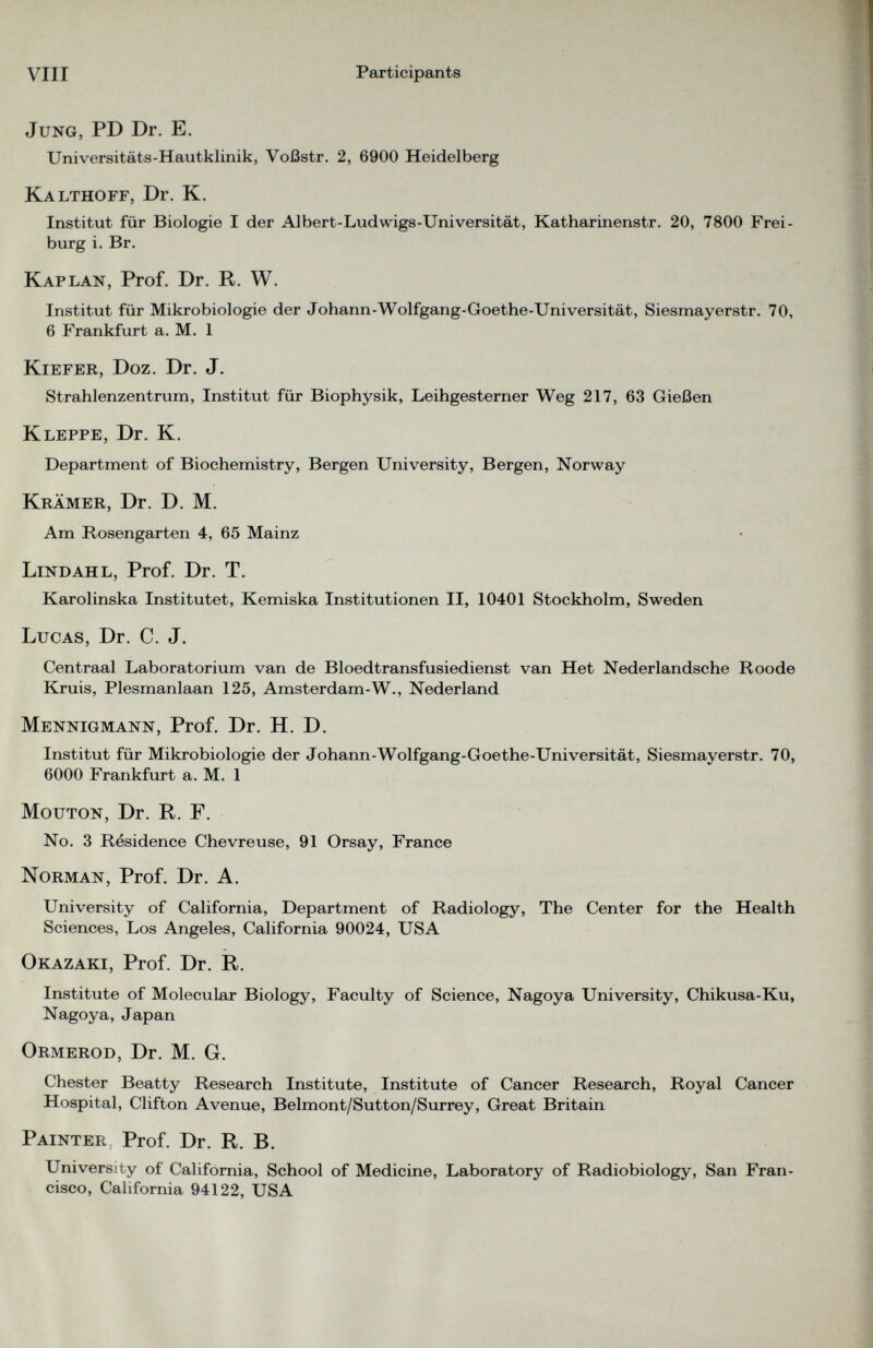 Jung, PD Dr. E. Universitäts-Hautklinik, Voßstr. 2, 6900 Heidelberg Kalthoff, Dr. K. Institut für Biologie I der Albert-Ludwigs-Universität, Katharinenstr. 20, 7800 Frei burg i. Br. Kaplan, Prof. Dr. R. W. Institut für Mikrobiologie der Johann-Wolfgang-Goethe-Universität, Siesmayerstr. 70, 6 Frankfurt a. M. 1 Kiefer, Doz. Dr. J. Strahlenzentrum, Institut für Biophysik, Leihgesterner Weg 217, 63 Gießen Kleppe, Dr. K. Department of Biochemistry, Bergen University, Bergen, Norway Krämer, Dr. D. M. Am Rosengarten 4, 65 Mainz Lindahl, Prof. Dr. T. Karolinska Institutet, Kemiska Institutionen II, 10401 Stockholm, Sweden Lucas, Dr. C. J. Centraal Laboratorium van de Bloedtransfusiedienst van Het Nederlandsche Roode Kruis, Plesmanlaan 125, Amsterdam-W., Nederland Mennigmann, Prof. Dr. H. D. Institut für Mikrobiologie der Johann-Wolfgang-Goethe-Universität, Siesmayerstr. 70, 6000 Frankfurt a. M. 1 Mouton, Dr. R. F. No. 3 Résidence Chevreuse, 91 Orsay, France Norman, Prof. Dr. A. University of California, Department of Radiology, The Center for the Health Sciences, Los Angeles, California 90024, USA Okazaki, Prof. Dr. R. Institute of Molecular Biology, Faculty of Science, Nagoya University, Chikusa-Ku, Nagoya, Japan Ormerod, Dr. M. G. Chester Beatty Research Institute, Institute of Cancer Research, Royal Cancer Hospital, Clifton Avenue, Belmont/Sutton/Surrey, Great Britain Painter, Prof. Dr. R. B. University of California, School of Medicine, Laboratory of Radiobiology, San Fran cisco, California 94122, USA