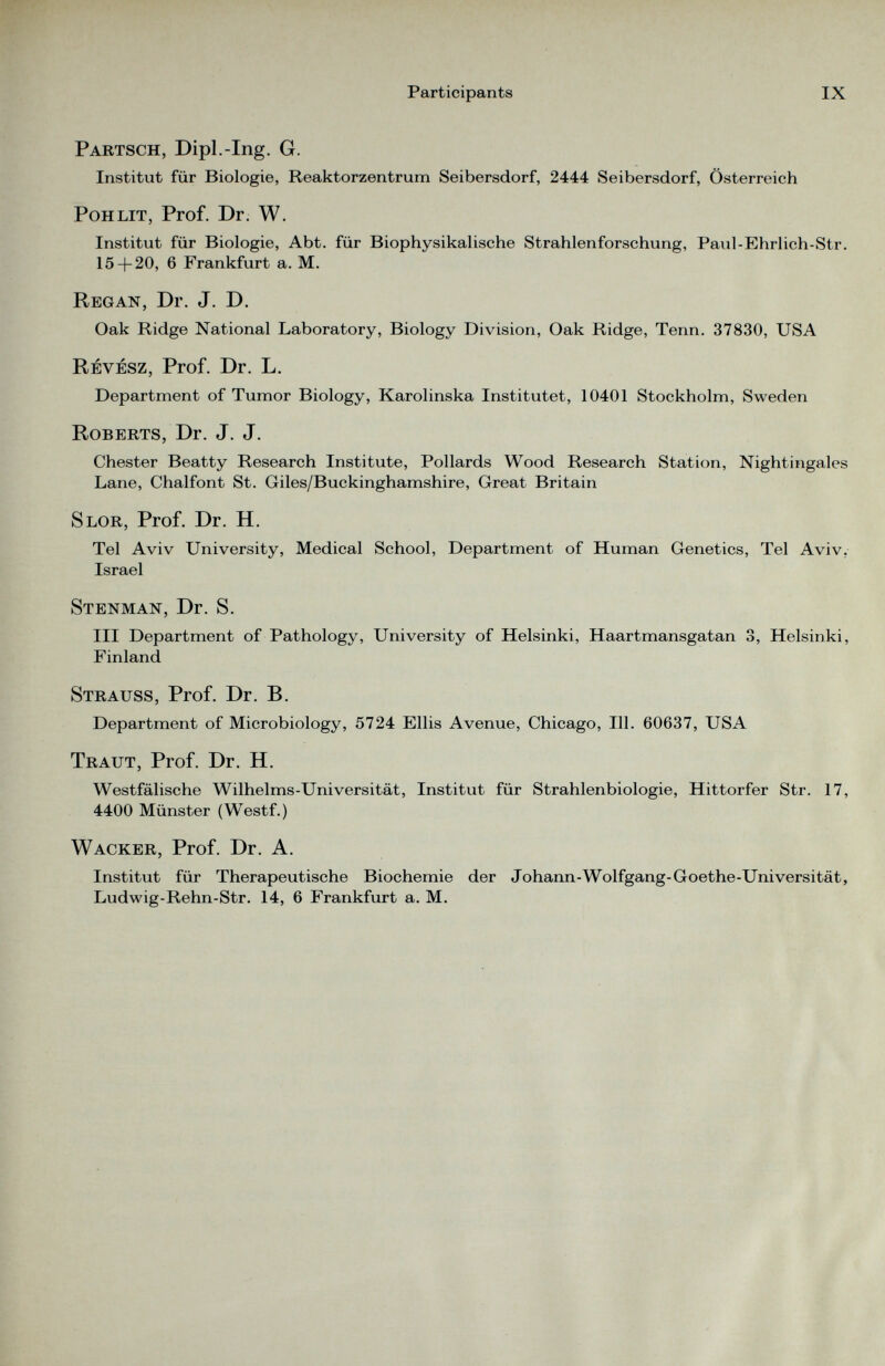 Partsch, Dipl. -Ing. G. Institut für Biologie, Reaktorzentrum Seibersdorf, 2444 Seibersdorf, Österreich Pohlit, Prof. Dr. W. Institut für Biologie, Abt. für Biophysikalische Strahlenforschung, Paul-Ehrlich-Str. 15 + 20, 6 Frankfurt a. M. Regan, Dr. J. D. Oak Ridge National Laboratory, Biology Division, Oak Ridge, Tenn. 37830, USA Revesz, Prof. Dr. L. Department of Tumor Biology, Karolinska Institutet, 10401 Stockholm, Sweden Roberts, Dr. J. J. Chester Beatty Research Institute, Pollards Wood Research Station, Nightingales Lane, Chalfont St. Giles/Buckinghamshire, Great Britain Slor, Prof. Dr. H. Tel Aviv University, Medical School, Department of Human Genetics, Tel Aviv, Israel Stenman, Dr. S. III Department of Pathology, University of Helsinki, Haartmansgatan 3, Helsinki, Finland Strauss, Prof. Dr. B. Department of Microbiology, 5724 Ellis Avenue, Chicago, 111. 60637, USA Traut, Prof. Dr. H. Westfälische Wilhelms-Universität, Institut für Strahlenbiologie, Hittorfer Str. 17, 4400 Münster (Westf.) Wacker, Prof. Dr. A. Institut für Therapeutische Biochemie der Johann-Wolfgang-Goethe-Universität, Ludwig-Rehn-Str. 14, 6 Frankfurt a. M.