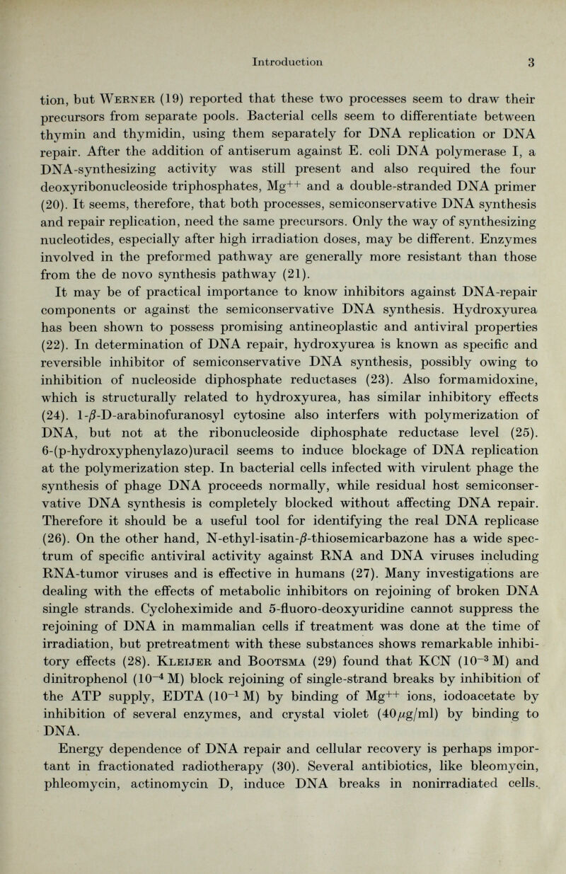 tion, but Werner (19) reported that these two processes seem to draw their precursors from separate pools. Bacterial cells seem to differentiate between thymin and thymidin, using them separately for DNA replication or DNA repair. After the addition of antiserum against E. coli DNA polymerase I, a DNA-synthesizing activity was still present and also required the four deoxyribonucleoside triphosphates, Mg ++ and a double-stranded DNA primer (20). It seems, therefore, that both processes, semiconservative DNA synthesis and repair replication, need the same precursors. Only the way of synthesizing nucleotides, especially after high irradiation doses, may be different. Enzymes involved in the preformed pathway are generally more resistant than those from the de novo synthesis pathway (21). It may be of practical importance to know inhibitors against DNA-repair components or against the semiconservative DNA synthesis. Hydroxyurea has been shown to possess promising antineoplastic and antiviral properties (22). In determination of DNA repair, hydroxyurea is known as specific and reversible inhibitor of semiconservative DNA synthesis, possibly owing to inhibition of nucleoside diphosphate reductases (23). Also formamidoxine, which is structurally related to hydroxyurea, has similar inhibitory effects (24). l-/3-D-arabinofuranosyl cytosine also interfers with polymerization of DNA, but not at the ribonucleoside diphosphate reductase level (25). 6-(p-hydroxyphenylazo)uracil seems to induce blockage of DNA replication at the polymerization step. In bacterial cells infected with virulent phage the synthesis of phage DNA proceeds normally, while residual host semiconser vative DNA synthesis is completely blocked without affecting DNA repair. Therefore it should be a useful tool for identifying the real DNA replicase (26). On the other hand, N-ethyl-isatin-/9-thiosemicarbazone has a wide spec trum of specific antiviral activity against RNA and DNA viruses including RNA-tumor viruses and is effective in humans (27). Many investigations are dealing with the effects of metabolic inhibitors on rejoining of broken DNA single strands. Cycloheximide and 5-fluoro-deoxyuridine cannot suppress the rejoining of DNA in mammalian cells if treatment was done at the time of irradiation, but pretreatment with these substances shows remarkable inhibi tory effects (28). Kleijer and Bootsma (29) found that KCN (10~ 3 M) and dinitrophenol (10~ 4 M) block rejoining of single-strand breaks by inhibition of the ATP supply, EDTA(10 -1 M) by binding of Mg++ ions, iodoacetate by inhibition of several enzymes, and crystal violet (áOjug/ml) by binding to DNA. Energy dependence of DNA repair and cellular recovery is perhaps impor tant in fractionated radiotherapy (30). Several antibiotics, like bleomycin, phleomycin, actinomycin D, induce DNA breaks in nonirradiated cells..