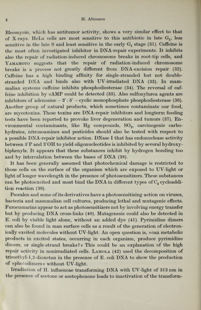 Bleomycin, which has antitumor activity, shows a very similar effect to that of X-rays. HeLa cells are most sensitive to this antibiotic in late G l5 less sensitive in the late S and least sensitive in the early G x stage (31). Caffeine is the most often investigated inhibitor in DNA-repair experiments. It inhibits also the repair of radiation-induced chromosome breaks in root-tip cells, and Yamamoto suggests that the repair of radiation-induced chromosome breaks is a process not greatly different from DNA-excision repair (32). Caffeine has a high binding affinity for single-stranded but not double- stranded DNA and binds also with UV-irradiated DNA (33). In mam malian systems caffeine inhibits phosphodiesterase (34). The reversal of caf feine inhibition by cAMP could be detected (35). Also sulfonylurea agents are inhibitors of adenosine - 3': 5' - cyclic monophosphate phosphodiesterase (36). Another group of natural products, which sometimes contaminate our food, are mycotoxins. These toxins are DNA-repair inhibitors and longterm feeding tests have been reported to provoke liver degeneration and tumors (37). En vironmental contaminants, like Hg compounds, S0 2 , carcinogenic carbo hydrates, nitrosoamines and pesticides should also be tested with respect to a possible DNA-repair inhibitor action. DNase I that has endonuclease activity between 5'P and 3'OH to yield oligonucleotides is inhibited by several hydroxy- biphenyls. It appears that these substances inhibit by hydrogen bonding too and by intercalation between the bases of DNA (38). It has been generally assumed that photochemical damage is restricted to those cells on the surface of the organism which are exposed to UV-light or light of longer wavelength in the presence of photosensitizers. These substances can be photoexcited and most bind the DNA in different types of C 4 cycloaddi tion reaction (39). Psoralen and some of its derivatives have a photosensitizing action on viruses, bacteria and mammalian cell cultures, producing lethal and mutagenic effects. Furocumarins appear to act as photosensitizers not by involving energy transfer but by producing DNA cross-links (40). Mutagenesis could also be detected in E. coli by visible light alone, without an added dye (41). Pyrimidine dimers can also be found in man surface cells as a result of the generation of electron ically excited molecules without UV-light. An open question is, »can metabolic products in excited states, occurring in each organism, produce pyrimidine dimers, or single-strand breaks?« This could be an explanation of the high repair activity in nonirradiated cells. Lamola (42) used the decomposition of trimethyl- 1,2-dioxetan in the presence of E. coli DNA to show the production of »photodimers« without UV-light. Irradiation of H. influencae transforming DNA with UV-light of 313 nm in the presence of acetone or acetophenone leads to inactivation of the transform