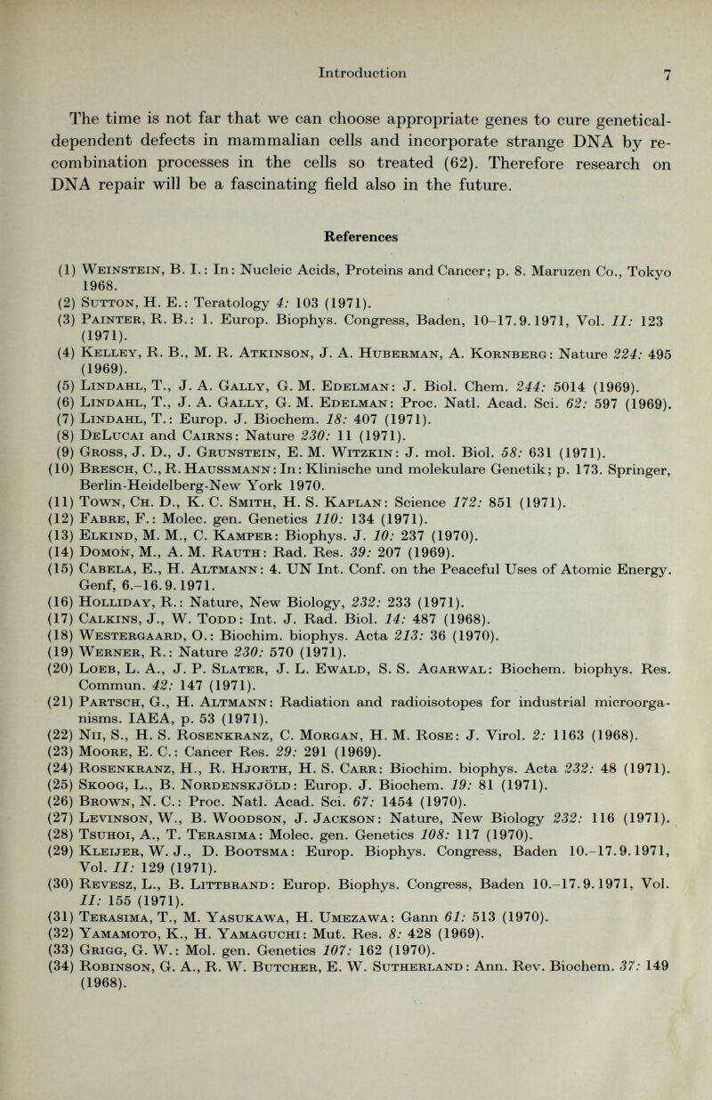 The time is not far that we can choose appropriate genes to cure genetical- dependent defects in mammalian cells and incorporate strange DNA by re combination processes in the cells so treated (62). Therefore research on DNA repair will be a fascinating field also in the future. References (1) Weinstein, B. I.: In: Nucleic Acids, Proteins and Cancer; p. 8. Maruzen Co., Tokyo 1968. (2) Sutton, H. E.: Teratology 4: 103 (1971). (3) Painter, R. B.: 1. Europ. Biophys. Congress, Baden, 10-17.9.1971, Vol. II: 123 (1971). (4) Kelley, R. B., M. R. Atkinson, J. A. Huberman, A. Kornberg: Nature 224: 495 (1969). (5) Lindahl, T., J. A. Gally, G. M. Edelman: J. Biol. Chem. 244: 5014 (1969). (6) Lindahl, T., J. A. Gally, G. M. Edelman: Proc. Natl. Acad. Sci. 62: 597 (1969). (7) Lindahl, T.: Europ. J. Biochem. 18: 407 (1971). (8) DeLucai and Cairns: Nature 230: 11 (1971). (9) Gross, J. D., J. Grunstein, E. M. Witzkin: J. mol. Biol. 58: 631 (1971). (10) Bresch, C., R. Haussmann: In: Klinische und molekulare Genetik; p. 173. Springer, Berlin-Heidelberg-New York 1970. (11) Town, Ch. D., K. C. Smith, H. S. Kaplan: Science 172: 851 (1971). (12) Fabre, F.: Molec. gen. Genetics 110: 134 (1971). (13) Elkind, M. M., C. Kamper: Biophys. J. 10: 237 (1970). (14) Domon, M., A. M. Rauth: Rad. Res. 39: 207 (1969). (15) Cabela, E., H. Altmann : 4. UN Int. Conf. on the Peaceful Uses of Atomic Energy. Genf, 6.-16.9.1971. (16) Holliday, R.: Nature, New Biology, 232: 233 (1971). (17) Calkins, J., W. Todd: Int. J. Rad. Biol. 14: 487 (1968). (18) Westergaard, O.: Biochim. biophys. Acta 213: 36 (1970). (19) Werner, R.: Nature 230: 570 (1971). (20) Loeb, L. A., J. P. Slater, J. L. Ewald, S. S. Agarwal: Biochem. biophys. Res. Commun. 42: 147 (1971). (21) Partsch, G., H. Altmann: Radiation and radioisotopes for industrial microorga nisms. IAEA, p. 53 (1971). (22) Nil, S., H. S. Rosenkranz, C. Morgan, H. M. Rose: J. Virol. 2: 1163 (1968). (23) Moore, E. C.: Cancer Res. 29: 291 (1969). (24) Rosenkranz, H., R. Hjorth, H. S. Carr: Biochim. biophys. Acta 232: 48 (1971). (25) Skoog, L., B. Nordenskjold : Europ. J. Biochem. 19: 81 (1971). (26) Brown, N. C.: Proc. Natl. Acad. Sci. 67: 1454 (1970). (27) Levinson, W., B. Woodson, J. Jackson: Nature, New Biology 232: 116 (1971). (28) Tsuhoi, A., T. Terasima: Molec. gen. Genetics 108: 117 (1970). (29) Kleijer, W. J., D. Bootsma: Europ. Biophys. Congress, Baden 10.-17.9.1971, Vol. II: 129 (1971). (30) Revesz, L., B. Littbrand: Europ. Biophys. Congress, Baden 10.-17.9.1971, Vol. II: 155 (1971). (31) Terasima, T., M. Yasukawa, H. Umezawa: Gann 61: 513 (1970). (32) Yamamoto, K., H. Yamaguchi: Mut. Res. 8: 428 (1969). (33) Grigg, G. W.: Mol. gen. Genetics 107: 162 (1970). (34) Robinson, G. A., R. W. Butcher, E. W. Sutherland: Ann. Rev. Biochem. 37: 149 (1968).