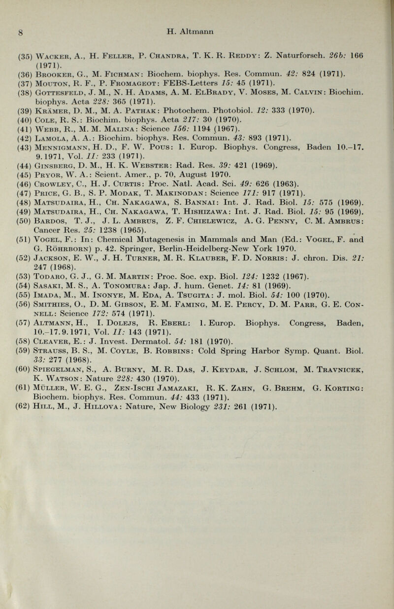 (35) Wacker, A., H. Feller, P. Chandra, T. K. R. Reddy: Z. Naturforsch. 26b: 166 (1971). (36) Brooker, Gr., M. Fichman: Biochem. biophys. Res. Commun. 42: 824 (1971). (37) Mouton, R. F., P. Fromageot: FEBS-Letters 15: 45 (1971). (38) Gottesfeld, J. M., N. H. Adams, A. M. ElBrady, V. Moses, M. Calvin: Biochim. biophys. Acta 228: 365 (1971). (39) Krämer, D. M., M. A. Pathak : Photochem. Photobiol. 12: 333 (1970). (40) Cole, R. S.: Biochim. biophys. Acta 217: 30 (1970). (41) Webb, R., M. M. Malina: Science 156: 1194 (1967). (42) Lamola, A. A.: Biochim. biophys. Res. Commun. 43: 893 (1971). (43) Mennigmann, H. D., F. W. Pous: 1. Europ. Biophys. Congress, Baden 10.-17. 9.1971, Vol. II: 233 (1971). (44) Ginsberg, D. M., H. K. Webster: Rad. Res. 39: 421 (1969). (45) Pryor, W. A.: Scient. Amer., p. 70, August 1970. (46) Crowley, C., H. J. Curtis : Proc. Natl. Acad. Sei. 49: 626 (1963). (47) Price, G. B., S. P. Modak, T. Makinodan: Science 171: 917 (1971). (48) Matsudaira, H., Ch. Nakagawa, S. Bannai: Int. J. Rad. Biol. 15: 575 (1969). (49) Matsudaira, H., Ch. Nakagawa, T. Hishizawa: Int. J. Rad. Biol. 15: 95 (1969). (50) Bardos, T. J., J. L. Ambrus, Z. F. Chielewicz, A. G. Penny, C. M. Ambrus : Cancer Res. 25: 1238 (1965). (51) Vogel, F.: In: Chemical Mutagenesis in Mammals and Man (Ed.: Vogel, F. and G. Röhrborn) p. 42. Springer, Berlin-Heidelberg-New York 1970. (52) Jackson, E. W., J. H. Turner, M. R. Klauber, F. D. Norris : J. chron. Dis. 21: 247 (1968). (53) Todaro, G. J., G. M. Martin: Proc. Soc. exp. Biol. 124: 1232 (1967). (54) Sasaki, M. S., A. Tonomura: Jap. J. hum. Genet. 14: 81 (1969). (55) Imada, M., M. Inonye, M. Eda, A. Tsugita: J. mol. Biol. 54: 100 (1970). (56) Smithies, O., D. M. Gibson, E. M. Faming, M. E. Percy, D. M. Parr, G. E. Con nell: Science 172: 574 (1971). (57) Altmann, H., I. Dolejs, R. Eberl: 1. Europ. Biophys. Congress, Baden, 10.-17.9.1971, Vol. II: 143 (1971). (58) Cleaver, E.: J. Invest. Dermatol. 54: 181 (1970). (59) Strauss, B. S., M. Coyle, B. Robbins : Cold Spring Harbor Symp. Quant. Biol. 33: 277 (1968). (60) Spiegelman, S., A. Burny, M. R. Das, J. Keydar, J. Schlom, M. Travnicek, K. Watson: Nature 228: 430 (1970). (61) Müller, W. E. G., Zen-Ischi Jamazaki, R. K. Zahn, G. Brehm, G. Körting: Biochem. biophys. Res. Commun. 44: 433 (1971). (62) Hill, M., J. Hillova: Nature, New Biology 231: 261 (1971).