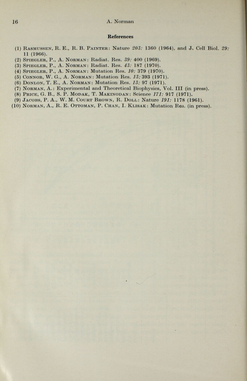 References (1) Rasmussen, R. E., R. B. Painter: Nature 203: 1360 (1964), and J, Cell Biol. 29: 11 (1966). (2) Spiegler, P., A. Norman: Radiat. Res. 39: 400 (1969). (3) Spiegler, P., A. Norman: Radiat. Res. 43: 187 (1970). (4) Spiegler, P., A. Norman: Mutation Res. 10: 379 (1970). (5) Connor, W. G., A. Norman: Mutation Res. 13: 393 (1971). (6) Donlon, T. E., A. Norman: Mutation Res. 13; 97 (1971). (7) Norman, A.: Experimental and Theoretical Biophysics, Vol. Ill (in press). (8) Price, G. B., S. P. Modak, T. Makinodan: Science 171: 917 (1971). (9) Jacobs, P. A., W. M. Court Brown, R. Doll: Nature 191: 1178 (1961). (10) Norman, A., R. E. Ottoman, P. Chan, I. Klisak: Mutation Re 3 . (in press).