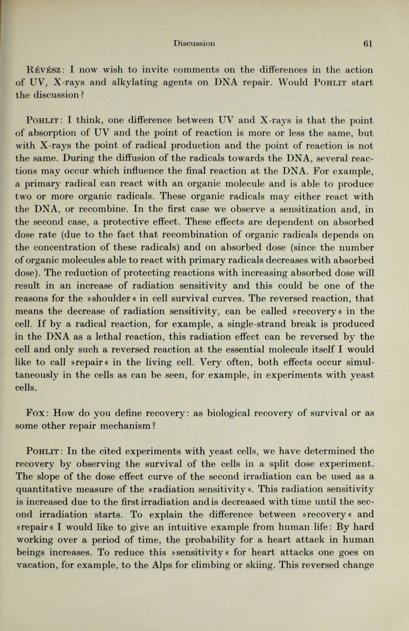 Revesz: I now wish to invite comments on the differences in the action of UV, X-rays and alkylating agents on DNA repair. Would Pohlit start the discussion? Pohlit: I think, one difference between UV and X-rays is that the point of absorption of UV and the point of reaction is more or less the same, but with X-rays the point of radical production and the point of reaction is not the same. During the diffusion of the radicals towards the DNA, several reac tions may occur which influence the final reaction at the DNA. For example, a primary radical can react with an organic molecule and is able to produce two or more organic radicals. These organic radicals may either react with the DNA, or recombine. In the first case we observe a sensitization and, in the second case, a protective effect. These effects are dependent on absorbed dose rate (due to the fact that recombination of organic radicals depends on the concentration of these radicals) and on absorbed dose (since the number of organic molecules able to react with primary radicals decreases with absorbed dose). The reduction of protecting reactions with increasing absorbed dose will result in an increase of radiation sensitivity and this could be one of the reasons for the »shoulder« in cell survival curves. The reversed reaction, that means the decrease of radiation sensitivity, can be called »recovery« in the cell. If by a radical reaction, for example, a single-strand break is produced in the DNA as a lethal reaction, this radiation effect can be reversed by the cell and only such a reversed reaction at the essential molecule itself I would like to call »repair« in the living cell. Very often, both effects occur simul taneously in the cells as can be seen, for example, in experiments with yeast cells. Fox: How do you define recovery: as biological recovery of survival or as some other repair mechanism? Pohlit : In the cited experiments with yeast cells, we have determined the recovery by observing the survival of the cells in a split dose experiment. The slope of the dose effect curve of the second irradiation can be used as a quantitative measure of the »radiation sensitivity«. This radiation sensitivity is increased due to the first irradiation and is decreased with time until the sec ond irradiation starts. To explain the difference between »recovery« and »repair« I would like to give an intuitive example from human life: By hard working over a period of time, the probability for a heart attack in human beings increases. To reduce this »sensitivity« for heart attacks one goes on vacation, for example, to the Alps for climbing or skiing. This reversed change