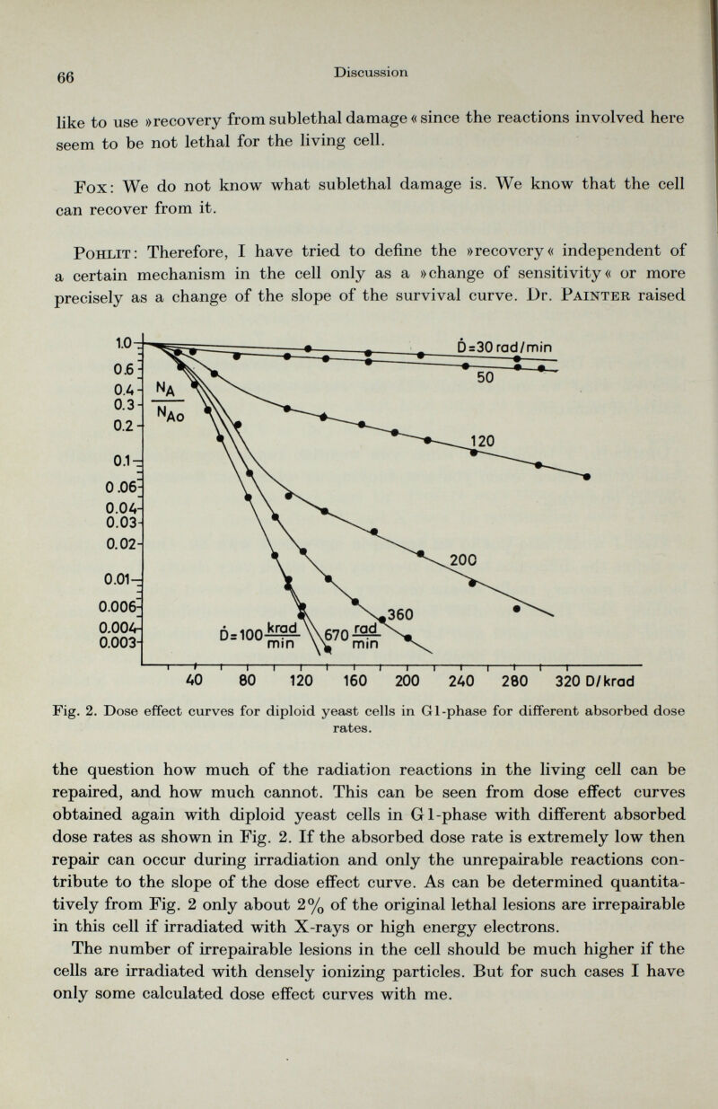 like to use »recovery from sublethal damage « since the reactions involved here seem to be not lethal for the living cell. Fox: We do not know what sublethal damage is. We know that the cell can recover from it. Pohlit: Therefore, I have tried to define the »recovery« independent of a certain mechanism in the cell only as a »change of sensitivity« or more precisely as a change of the slope of the survival curve. Dr. Painter raised Fig. 2. Dose effect curves for diploid yeast cells in Gl-phase for different absorbed dose rates. the question how much of the radiation reactions in the living cell can be repaired, and how much cannot. This can be seen from dose effect curves obtained again with diploid yeast cells in Gl-phase with different absorbed dose rates as shown in Fig. 2. If the absorbed dose rate is extremely low then repair can occur during irradiation and only the unrepairable reactions con tribute to the slope of the dose effect curve. As can be determined quantita tively from Fig. 2 only about 2% of the original lethal lesions are irrepairable in this cell if irradiated with X-rays or high energy electrons. The number of irrepairable lesions in the cell should be much higher if the cells are irradiated with densely ionizing particles. But for such cases I have only some calculated dose effect curves with me.
