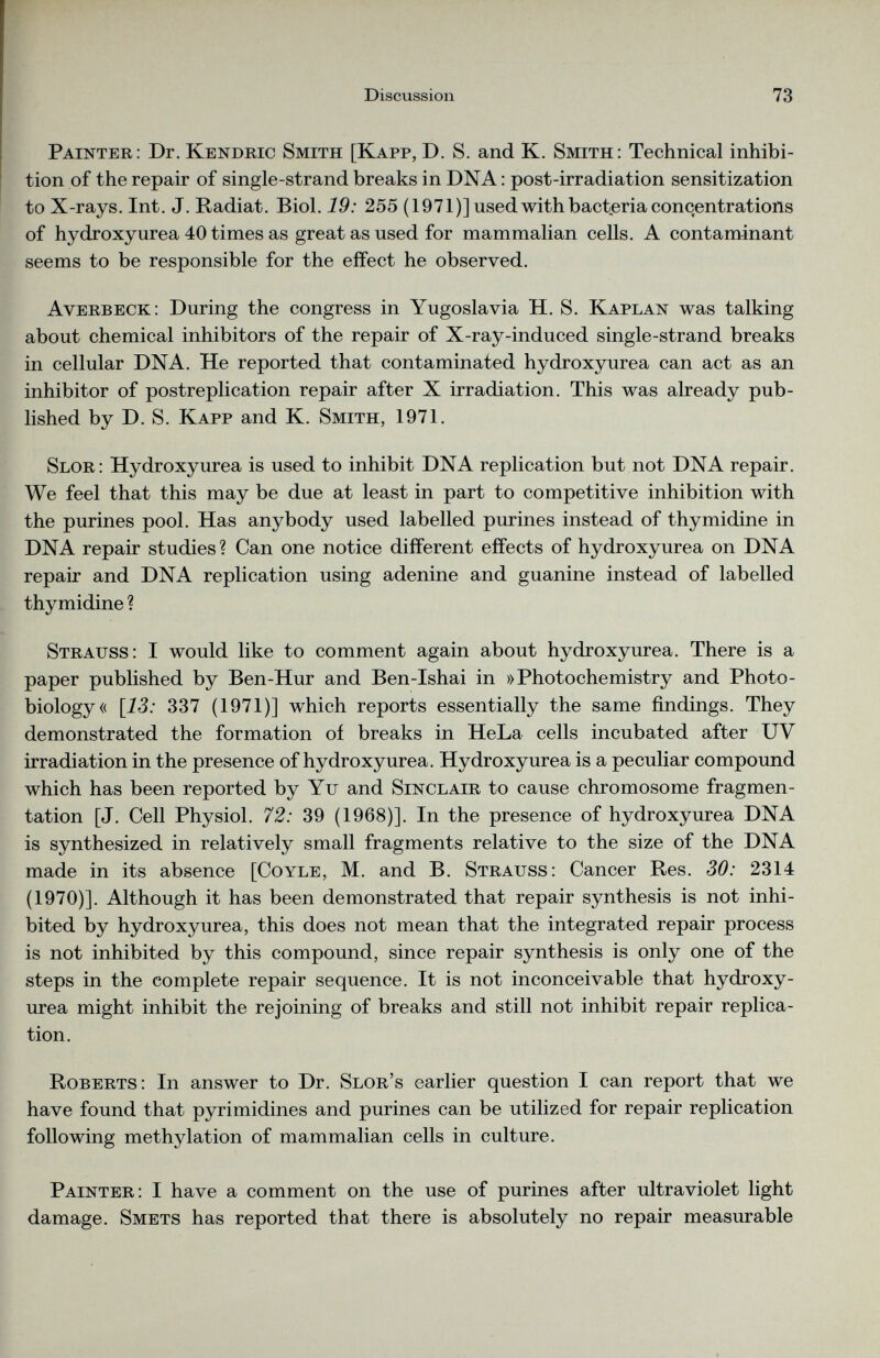 Painter: Dr. Kendric Smith [Kapp, D. S. and K. Smith: Technical inhibi tion of the repair of single-strand breaks in DNA: post-irradiation sensitization to X-rays. Int. J. Radiat. Biol. 19: 255 (1971)] used with bacteria concentrations of hydroxyurea 40 times as great as used for mammalian cells. A contaminant seems to be responsible for the effect he observed. Averbeck: During the congress in Yugoslavia H. S. Kaplan was talking about chemical inhibitors of the repair of X-ray-induced single-strand breaks in cellular DNA. He reported that contaminated hydroxyurea can act as an inhibitor of postreplication repair after X irradiation. This was already pub lished by D. S. Kapp and K. Smith, 1971. Slor: Hydroxyurea is used to inhibit DNA replication but not DNA repair. We feel that this may be due at least in part to competitive inhibition with the purines pool. Has anybody used labelled purines instead of thymidine in DNA repair studies ? Can one notice different effects of hydroxyurea on DNA repair and DNA replication using adenine and guanine instead of labelled thymidine ? Strauss: I would like to comment again about hydroxyurea. There is a paper published by Ben-Hur and Ben-Ishai in »Photochemistry and Photo- biology« \13: 337 (1971)] which reports essentially the same findings. They demonstrated the formation of breaks in HeLa cells incubated after UV irradiation in the presence of hydroxyurea. Hydroxyurea is a peculiar compound which has been reported by Yu and Sinclair to cause chromosome fragmen tation [J. Cell Physiol. 72: 39 (1968)]. In the presence of hydroxyurea DNA is synthesized in relatively small fragments relative to the size of the DNA made in its absence [Coyle, M. and B. Strauss: Cancer Res. 30: 2314 (1970)]. Although it has been demonstrated that repair synthesis is not inhi bited by hydroxyurea, this does not mean that the integrated repair process is not inhibited by this compound, since repair synthesis is only one of the steps in the complete repair sequence. It is not inconceivable that hydroxy urea might inhibit the rejoining of breaks and still not inhibit repair replica tion. Roberts: In answer to Dr. Slor’s earlier question I can report that we have found that pyrimidines and purines can be utilized for repair replication following methylation of mammalian cells in culture. Painter: I have a comment on the use of purines after ultraviolet light damage. Smets has reported that there is absolutely no repair measurable