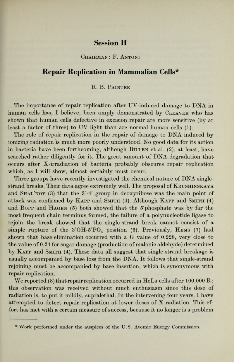 Session II Chairman: F. Antoni Repair Replication in Mammalian Cells* R. B. Painter The importance of repair replication after UV-induced damage to DNA in human cells has, I believe, been amply demonstrated by Cleaver who has shown that human cells defective in excision repair are more sensitive (by at least a factor of three) to UV light than are normal human cells (1). The role of repair replication in the repair of damage to DNA induced by ionizing radiation is much more poorly understood. No good data for its action in bacteria have been forthcoming, although Billen et al. (2), at least, have searched rather diligently for it. The great amount of DNA degradation that occurs after X-irradiation of bacteria probably obscures repair replication which, as I will show, almost certainly must occur. Three groups have recently investigated the chemical nature of DNA single strand breaks. Their data agree extremely well. The proposal of Krushinskaya and Shal’nov (3) that the 3 / -4 / group in deoxyribose was the main point of attack was confirmed by Kapp and Smith (4). Although Kapp and Smith (4) and Bopp and Hagen (5) both showed that the 5'phosphate was by far the most frequent chain terminus formed, the failure of a polynucleotide ligase to rejoin the break showed that the single-strand break cannot consist of a simple rupture of the 3 / 0H-5 , P0 4 position (6). Previously, Hems (7) had shown that base elimination occurred with a G value of 0.228, very close to the value of 0.24 for sugar damage (production of malonic aldehyde) determined by Kapp and Smith (4). These data all suggest that single-strand breakage is usually accompanied by base loss from the DNA. It follows that single-strand rejoining must be accompanied by base insertion, which is synonymous with repair replication. We reported (8) that repair replication occurred in HeLa cells after 100,000 R; this observation was received without much enthusiasm since this dose of radiation is, to put it mildly, supralethal. In the intervening four years, I have attempted to detect repair replication at lower doses of X-radiation. This ef fort has met with a certain measure of success, because it no longer is a problem * Work performed under the auspices of the U.S. Atomic Energy Commission.