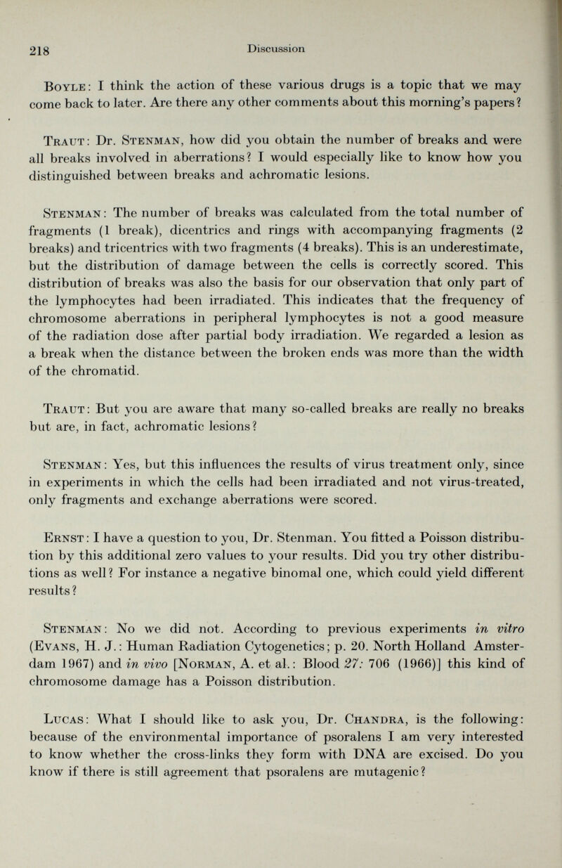 Boyle: I think the action of these various drugs is a topic that we may come back to later. Are there any other comments about this morning’s papers? Traut: Dr. Stenman, how did you obtain the number of breaks and were all breaks involved in aberrations? I would especially like to know how you distinguished between breaks and achromatic lesions. Stenman : The number of breaks was calculated from the total number of fragments (1 break), dicentrics and rings with accompanying fragments (2 breaks) and tricentrics with two fragments (4 breaks). This is an underestimate, but the distribution of damage between the cells is correctly scored. This distribution of breaks was also the basis for our observation that only part of the lymphocytes had been irradiated. This indicates that the frequency of chromosome aberrations in peripheral lymphocytes is not a good measure of the radiation dose after partial body irradiation. We regarded a lesion as a break when the distance between the broken ends was more than the width of the chromatid. Traut : But you are aware that many so-called breaks are really no breaks but are, in fact, achromatic lesions? Stenman : Yes, but this influences the results of virus treatment only, since in experiments in which the cells had been irradiated and not virus-treated, only fragments and exchange aberrations were scored. Ernst: I have a question to you, Dr. Stenman. You fitted a Poisson distribu tion by this additional zero values to your results. Did you try other distribu tions as well? For instance a negative binomal one, which could yield different results ? Stenman : No we did not. According to previous experiments in vitro (Evans, H. J.: Human Radiation Cytogenetics; p. 20. North Holland Amster dam 1967) and in vivo [Norman, A. et al.: Blood 27: 706 (1966)] this kind of chromosome damage has a Poisson distribution. Lucas: What I should like to ask you, Dr. Chandra, is the following: because of the environmental importance of psoralens I am very interested to know whether the cross-links they form with DNA are excised. Do you know if there is still agreement that psoralens are mutagenic?