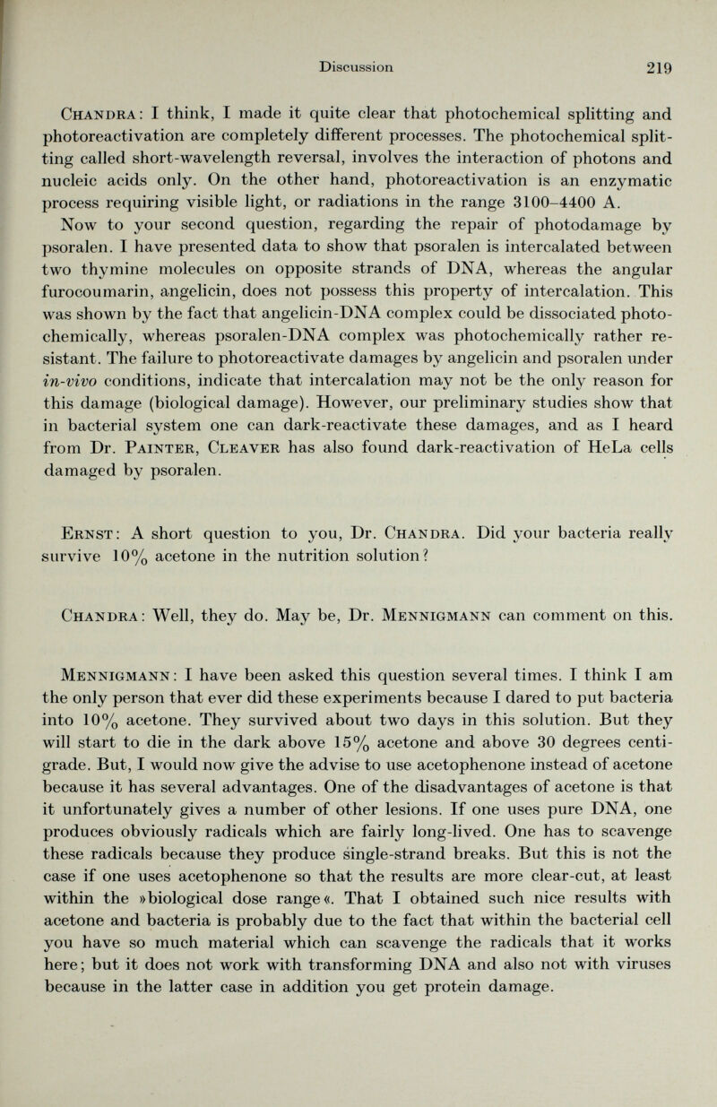 Chandra: I think, I made it quite clear that photochemical splitting and photoreactivation are completely different processes. The photochemical split ting called short-wavelength reversal, involves the interaction of photons and nucleic acids only. On the other hand, photoreactivation is an enzymatic process requiring visible light, or radiations in the range 3100-4400 A. Now to your second question, regarding the repair of photodamage by psoralen. I have presented data to show that psoralen is intercalated between two thymine molecules on opposite strands of DNA, whereas the angular furocoumarin, angelicin, does not possess this property of intercalation. This was shown by the fact that angelicin-DNA complex could be dissociated photo- chemically, whereas psoralen-DNA complex was photochemically rather re sistant. The failure to photoreactivate damages by angelicin and psoralen under in-vivo conditions, indicate that intercalation may not be the only reason for this damage (biological damage). However, our preliminary studies show that in bacterial system one can dark-reactivate these damages, and as I heard from Dr. Painter, Cleaver has also found dark-reactivation of HeLa cells damaged by psoralen. Ernst: A short question to you, Dr. Chandra. Did your bacteria really survive 10% acetone in the nutrition solution? Chandra: Well, they do. May be, Dr. Mennigmann can comment on this. Mennigmann : I have been asked this question several times. I think I am the only person that ever did these experiments because I dared to put bacteria into 10% acetone. They survived about two days in this solution. But they will start to die in the dark above 15% acetone and above 30 degrees centi grade. But, I would now give the advise to use acetophenone instead of acetone because it has several advantages. One of the disadvantages of acetone is that it unfortunately gives a number of other lesions. If one uses pure DNA, one produces obviously radicals which are fairly long-lived. One has to scavenge these radicals because they produce single-strand breaks. But this is not the case if one uses acetophenone so that the results are more clear-cut, at least within the »biological dose range«. That I obtained such nice results with acetone and bacteria is probably due to the fact that within the bacterial cell you have so much material which can scavenge the radicals that it works here; but it does not work with transforming DNA and also not with viruses because in the latter case in addition you get protein damage.