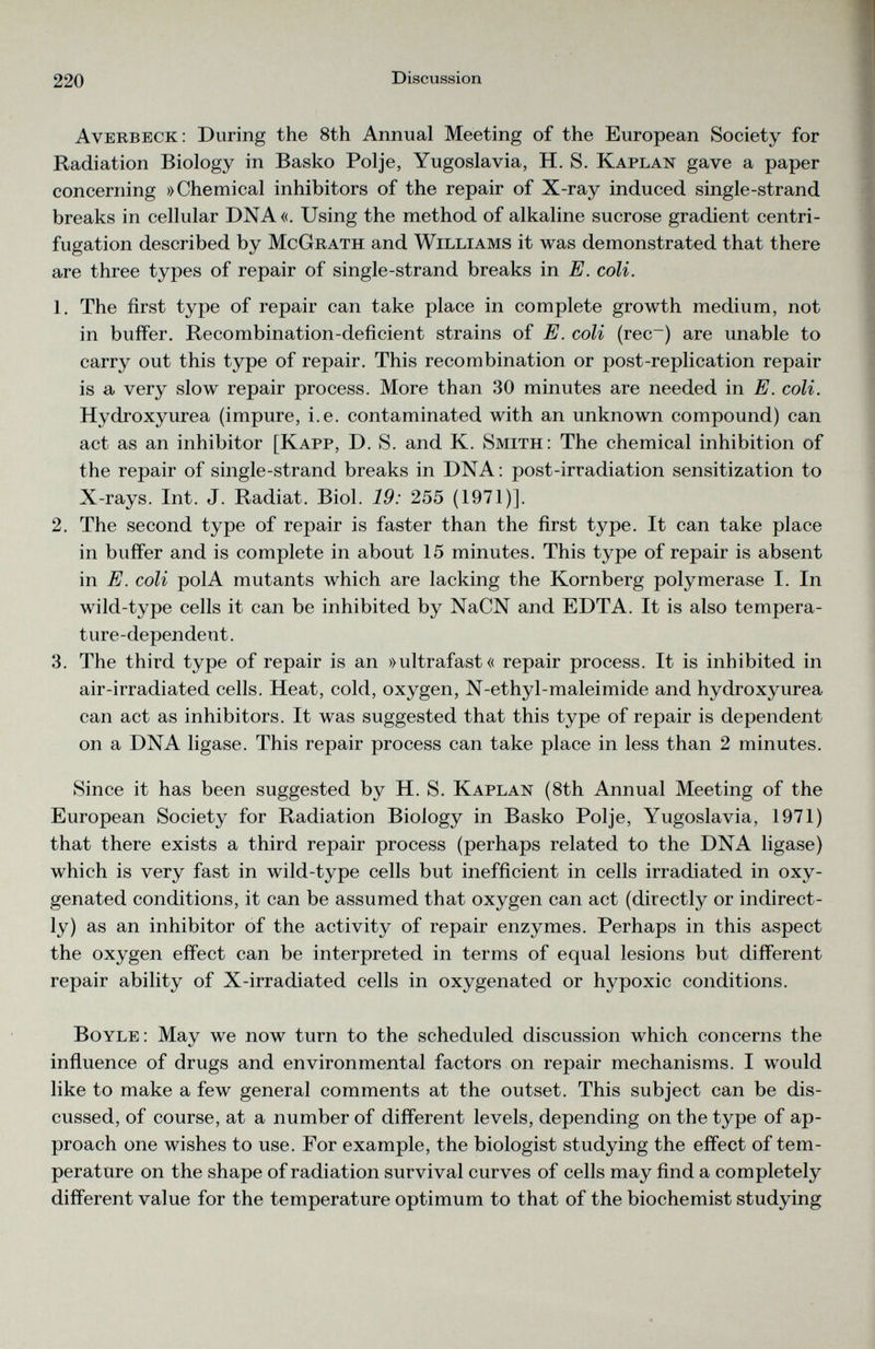 Averbeck: During the 8th Annual Meeting of the European Society for Radiation Biology in Basko Polje, Yugoslavia, H. S. Kaplan gave a paper concerning »Chemical inhibitors of the repair of X-ray induced single-strand breaks in cellular DNA «. Using the method of alkaline sucrose gradient centri fugation described by McGrath and Williams it was demonstrated that there are three types of repair of single-strand breaks in E. coli. 1. The first type of repair can take place in complete growth medium, not in buffer. Recombination-deficient strains of E. coli (rec~) are unable to carry out this type of repair. This recombination or post-replication repair is a very slow repair process. More than 30 minutes are needed in E. coli. Hydroxyurea (impure, i.e. contaminated with an unknown compound) can act as an inhibitor [Kapp, D. S. and K. Smith: The chemical inhibition of the repair of single-strand breaks in DNA: post-irradiation sensitization to X-rays. Int. J. Radiat. Biol. 19: 255 (1971)]. 2. The second type of repair is faster than the first type. It can take place in buffer and is complete in about 15 minutes. This type of repair is absent in E. coli polA mutants which are lacking the Kornberg polymerase I. In wild-type cells it can be inhibited by NaCN and EDTA. It is also tempera ture-dependent. 3. The third type of repair is an »ultrafast« repair process. It is inhibited in air-irradiated cells. Heat, cold, oxygen, N-ethyl-maleimide and hydroxyurea can act as inhibitors. It was suggested that this type of repair is dependent on a DNA ligase. This repair process can take place in less than 2 minutes. Since it has been suggested by H. S. Kaplan (8th Annual Meeting of the European Society for Radiation Biology in Basko Polje, Yugoslavia, 1971) that there exists a third repair process (perhaps related to the DNA ligase) which is very fast in wild-type cells but inefficient in cells irradiated in oxy genated conditions, it can be assumed that oxygen can act (directly or indirect ly) as an inhibitor of the activity of repair enzymes. Perhaps in this aspect the oxygen effect can be interpreted in terms of equal lesions but different repair ability of X-irradiated cells in oxygenated or hypoxic conditions. Boyle: May we now turn to the scheduled discussion which concerns the influence of drugs and environmental factors on repair mechanisms. I would like to make a few general comments at the outset. This subject can be dis cussed, of course, at a number of different levels, depending on the type of ap proach one wishes to use. For example, the biologist studying the effect of tem perature on the shape of radiation survival curves of cells may find a completely different value for the temperature optimum to that of the biochemist studying
