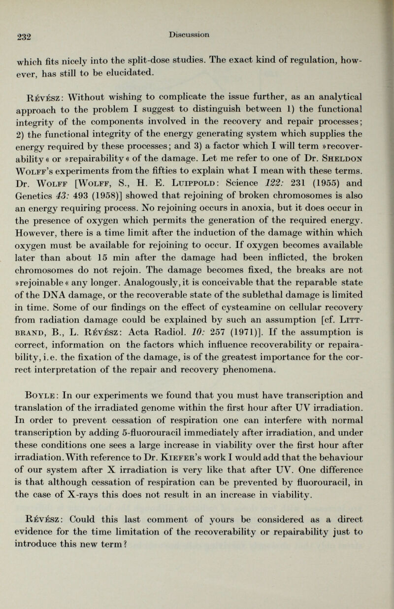 which fits nicely into the split-dose studies. The exact kind of regulation, how ever, has still to be elucidated. Revesz: Without wishing to complicate the issue further, as an analytical approach to the problem I suggest to distinguish between 1) the functional integrity of the components involved in the recovery and repair processes; 2) the functional integrity of the energy generating system which supplies the energy required by these processes; and 3) a factor which I will term »recover ability« or »repairability « of the damage. Let me refer to one of Dr. Sheldon Wolff’s experiments from the fifties to explain what I mean with these terms. Dr. Wolff [Wolff, S., H. E. Lulppold: Science 122: 231 (1955) and Genetics 43: 493 (1958)] showed that rejoining of broken chromosomes is also an energy requiring process. No rejoining occurs in anoxia, but it does occur in the presence of oxygen which permits the generation of the required energy. However, there is a time limit after the induction of the damage within which oxygen must be available for rejoining to occur. If oxygen becomes available later than about 15 min after the damage had been inflicted, the broken chromosomes do not rejoin. The damage becomes fixed, the breaks are not »rejoinable« any longer. Analogously, it is conceivable that the reparable state of the DNA damage, or the recoverable state of the sublethal damage is limited in time. Some of our findings on the effect of cysteamine on cellular recovery from radiation damage could be explained by such an assumption [cf. Litt- brand, B., L. Revesz: Acta Radiol. 10: 257 (1971)]. If the assumption is correct, information on the factors which influence recoverability or repaira bility, i.e. the fixation of the damage, is of the greatest importance for the cor rect interpretation of the repair and recovery phenomena. Boyle : In our experiments we found that you must have transcription and translation of the irradiated genome within the first hour after UV irradiation. In order to prevent cessation of respiration one can interfere with normal transcription by adding 5-fluorouracil immediately after irradiation, and under these conditions one sees a large increase in viability over the first hour after irradiation. With reference to Dr. Kiefer’s work I would add that the behaviour of our system after X irradiation is very like that after UV. One difference is that although cessation of respiration can be prevented by fluorouracil, in the case of X-rays this does not result in an increase in viability. Revesz: Could this last comment of yours be considered as a direct evidence for the time limitation of the recoverability or repairability just to introduce this new term?