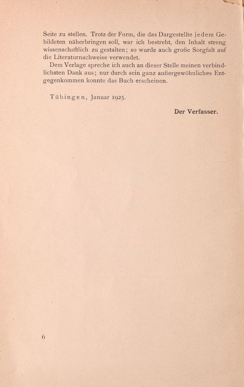 Seite zu stellen. Trotz der Form, die das Dargestellte jedem Ge¬ bildeten näherbringen soll, war ich bestrebt, den Inhalt streng wissenschaftlich zu gestalten; so wurde auch große Sorgfalt auf die Literaturnachweise verwendet. Dem Verlage spreche ich auch an dieser Stelle meinen verbind¬ lichsten Dank aus ; nur durch sein ganz außergewöhnliches Ent¬ gegenkommen konnte das Buch erscheinen. Tübingen, Januar 1925. Der Verfasser. 6 4 ^ ЁШ V