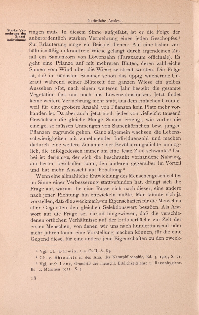 Natürliche Auslese. ine*]^un?^dé¡ ringen muß. In diesem Sinne aufgefaßt, ist er die Folge der individuum¡ außerordentlich starken Vermehrung eines jeden Geschöpfes.^ Zur Erläuterung möge ein Beispiel dienen: Auf eine bisher ver¬ hältnismäßig unkrautfreie Wiese gelangt durch irgendeinen Zu¬ fall ein Samenkorn von Löwenzahn (Taraxacum officinale). Es geht eine Pflanze auf mit mehreren Blüten, deren zahlreiche Samen vom Wind über die Wiese zerstreut werden. Die Folge ist, daß im nächsten Sommer schon das üppig wuchernde Un¬ kraut während seiner Blütezeit der ganzen Wiese ein gelbes Aussehen gibt, nach einem weiteren Jahr besteht die gesamte Vegetation fast nur noch aus Löwenzahnstöcken. Jetzt findet keine weitere Vermehrung mehr statt, aus dem einfachen Grunde, weil für eine größere Anzahl von Pflanzen kein Platz mehr vor¬ handen ist. Da aber auch jetzt noch jedes von vielleicht tausend Gewächsen die gleiche Menge Samen erzeugt, wie vorher die einzige, so müssen Unmengen von Samenkörnchen bzw. jungen Pflanzen zugrunde gehen. Ganz allgemein wachsen die Lebens¬ schwierigkeiten mit zunehmender Individuenzahl und machen dadurch eine weitere Zunahme der Bevölkerungsdichte unmög¬ lich, die infolgedessen immer um eine feste Zahl schwankt.- Da¬ bei ist derjenige, der sich die beschränkt vorhandene Nahrung am besten beschafl'en kann, den anderen gegenüber im Vorteil und hat mehr Aussicht auf Erhaltung.^ Wenn eine allmähliche Entwicklung des Menschengeschlechtes im Sinne einer Verbesserung stattgefunden hat, drängt sich die Frage auf, warum die eine Rasse sich nach dieser, eine andere nach jener Richtung hin entwickeln mußte. Man könnte sich ja vorstellen, daß die zweckmäßigen Eigenschaften für die Menschen aller Gegenden den gleichen Selektionswert besaßen. Als Ant¬ wort auf die Frage sei darauf hingewiesen, daß die verschie¬ denen örtlichen Verhältnisse auf der Erdoberfläche zur Zeit der ersten Menschen, von denen wir uns nach hunderttausend oder mehr Jahren kaum eine Vorstellung machen können, für die eine Gegend diese, für eine andere jene Eigenschaften zu den zweck- ^ Vgl. Ch. D arwin, a. a. O. II, S. 85. Ch. V. Ehrenfels in den Ann. der Naturphilosophie, Bd. 3, 1903, S. 71. ® Vgl. auch Lenz, Grundriß der menschl. Erblichkeitslehre u. Rassenhygiene. Bd. 2, München 1921. S. 4. 18