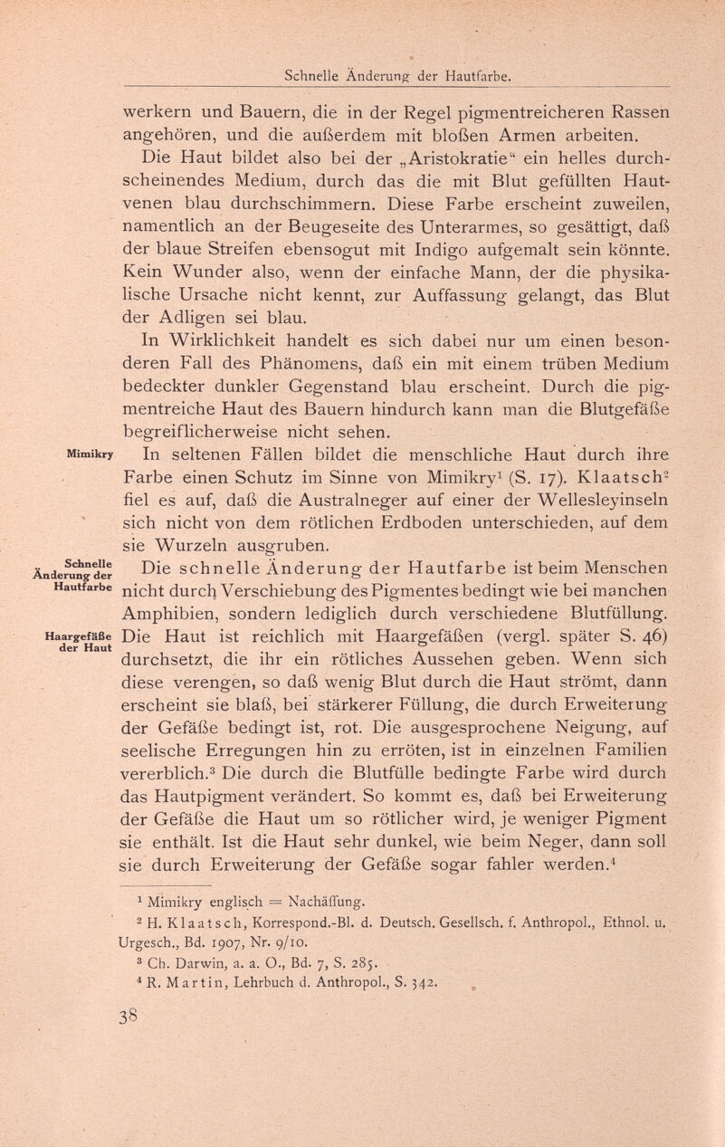 Schnelle Änderung der Hautfarbe. werkern und Bauern, die in der Regel pigmentreicheren Rassen angehören, und die außerdem mit bloßen Armen arbeiten. Die Haut bildet also bei der „Aristokratie ein helles durch¬ scheinendes Medium, durch das die mit Blut gefüllten Haut¬ venen blau durchschimmern. Diese Farbe erscheint zuweilen, namentlich an der Beugeseite des Unterarmes, so gesättigt, daß der blaue Streifen ebensogut mit Indigo aufgemalt sein könnte. Kein Wunder also, wenn der einfache Mann, der die physika¬ lische Ursache nicht kennt, zur Auffassung gelangt, das Blut der Adligen sei blau. In Wirklichkeit handelt es sich dabei nur um einen beson¬ deren Fall des Phänomens, daß ein mit einem trüben Medium bedeckter dunkler Gegenstand blau erscheint. Durch die pig¬ mentreiche Haut des Bauern hindurch kann man die Blutgefäße begreiflicherweise nicht sehen. Mimikry In seltenen Fällen bildet die menschliche Haut durch ihre Farbe einen Schutz im Sinne von Mimikry^ (S. 17). Klaatsch- fiel es auf, daß die Australneger auf einer der Wellesleyinseln sich nicht von dem rötlichen Erdboden unterschieden, auf dem sie Wurzeln ausgruben. Änderragder S С h П eile Ап d сг u ng der Hautfarbe ist beim Menschen Hautfarbe durch Verschiebung des Pigmentes bedingt wie bei manchen Amphibien, sondern lediglich durch verschiedene Blutfüllung. Haargefäße Die Haut ist reichlich mit Haargefäßen (vergi, später S. 46) durchsetzt, die ihr ein rötliches Aussehen geben. Wenn sich diese verengen, so daß wenig Blut durch die Haut strömt, dann erscheint sie blaß, bei stärkerer Füllung, die durch Erweiterung der Gefäße bedingt ist, rot. Die ausgesprochene Neigung, auf seelische Erregungen hin zu erröten, ist in einzelnen Familien vererblich.^ Die durch die Blutfülle bedingte Farbe wird durch das Hautpigment verändert. So kommt es, daß bei Erweiterung der Gefäße die Haut um so rötlicher wird, je weniger Pigment sie enthält. Ist die Haut sehr dunkel, wie beim Neger, dann soll sie durch Erweiterung der Gefäße sogar fahler werden. ^ Mimikry englisch = Nachäffung. ^ H. Klaatsch, Korrespond.-Bl. d. Deutsch. Gesellsch. f. Anthropol., Ethnol. u. Urgesch., Bd. 1907, Nr. 9/10. ® Ch. Darwin, a. a. O., Bd. 7, S. 285. ^ R. Martin, Lehrbuch d. Anthropol., S. 342. ^ 38