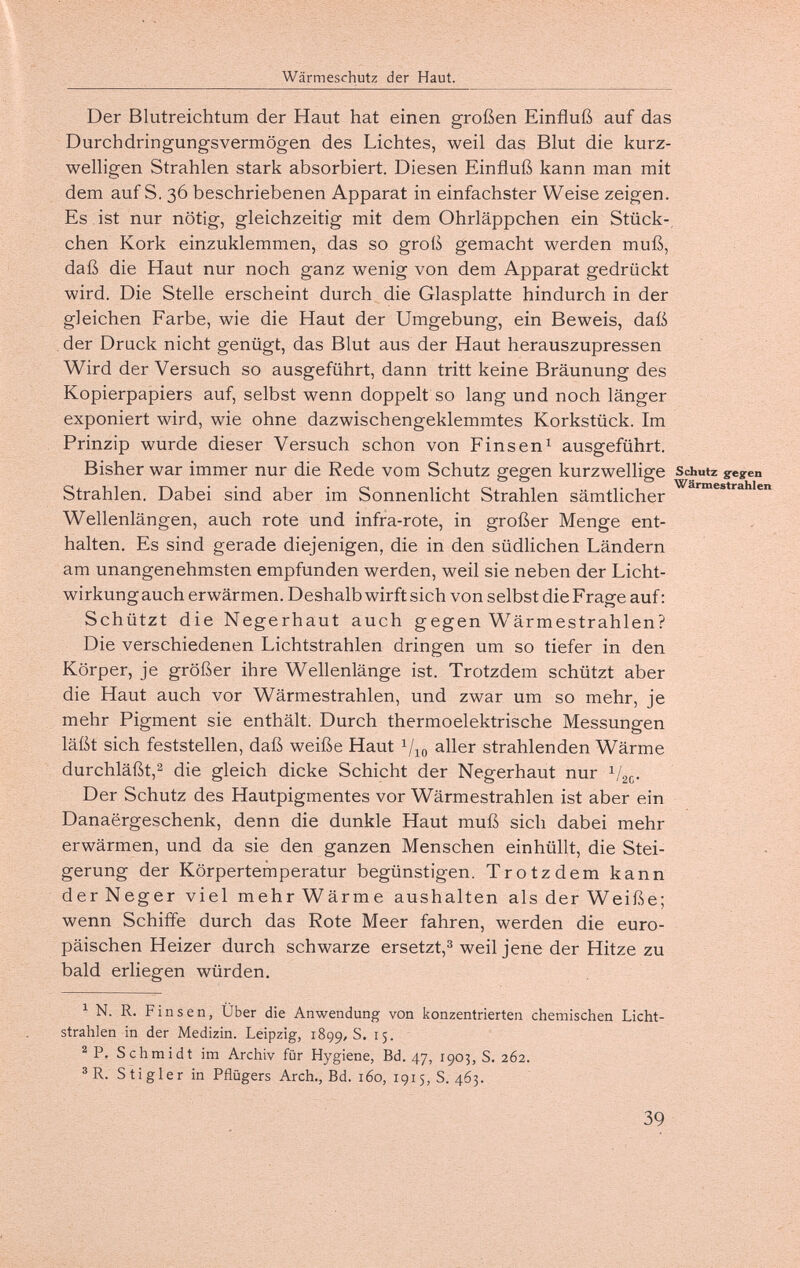 Wärmeschutz der Haut. Der Blutreichtum der Haut hat einen großen Einfluß auf das Durchdringungsvermögen des Lichtes, weil das Blut die kurz¬ welligen Strahlen stark absorbiert. Diesen Einfluß kann man mit dem auf S. 36 beschriebenen Apparat in einfachster Weise zeigen. Es . ist nur nötig, gleichzeitig mit dem Ohrläppchen ein Stück-, chen Kork einzuklemmen, das so groß gemacht werden muß, daß die Haut nur noch ganz wenig von dem Apparat gedrückt wird. Die Stelle erscheint durch die Glasplatte hindurch in der gleichen Farbe, wie die Haut der Umgebung, ein Beweis, daß der Druck nicht genügt, das Blut aus der Haut herauszupressen Wird der Versuch so ausgeführt, dann tritt keine Bräunung des Kopierpapiers auf, selbst wenn doppelt so lang und noch länger exponiert wird, wie ohne dazwischengeklemmtes Korkstück. Im Prinzip wurde dieser Versuch schon von Fins en ^ ausgeführt. Bisher war immer nur die Rede vom Schutz gegen kurzwellige Schutz greyen Strahlen. Dabei sind aber im Sonnenlicht Strahlen sämtlicher Wellenlängen, auch rote und infra-rote, in großer Menge ent¬ halten. Es sind gerade diejenigen, die in den südlichen Ländern am unangenehmsten empfunden werden, weil sie neben der Licht¬ wirkung auch erwärmen. Deshalb wirft sich von selbst die F rage auf ; Schützt die Negerhaut auch gegen Wärmestrahlen? Die verschiedenen Lichtstrahlen dringen um so tiefer in den Körper, je größer ihre Wellenlänge ist. Trotzdem schützt aber die Haut auch vor Wärmestrahlen, und zwar um so mehr, je mehr Pigment sie enthält. Durch thermoelektrische Messungen läßt sich feststellen, daß weiße Haut aller strahlenden Wärme durchläßt,^ die gleich dicke Schicht der Negerhaut nur Der Schutz des Hautpigmentes vor Wärmestrahlen ist aber ein Danaergeschenk, denn die dunkle Haut muß sich dabei mehr erwärmen, und da sie den ganzen Menschen einhüllt, die Stei¬ gerung der Körpertemperatur begünstigen. Trotzdem kann derNeger viel mehr Wärme aushalten als der Weiße; wenn Schiffe durch das Rote Meer fahren, werden die euro¬ päischen Heizer durch schwarze ersetzt,^ weil jene der Hitze zu bald erliegen würden. ^ N. R. Fins en, Über die Anwendung von konzentrierten chemischen Licht¬ strahlen in der Medizin. Leipzig, 1899,8. 15. ^P. Schmidt im Archiv für Hygiene, Bd. 47, 1903, S. 262. ® R. Stigler in Pflügers Arch., Bd. 160, 1915,8.463. 39