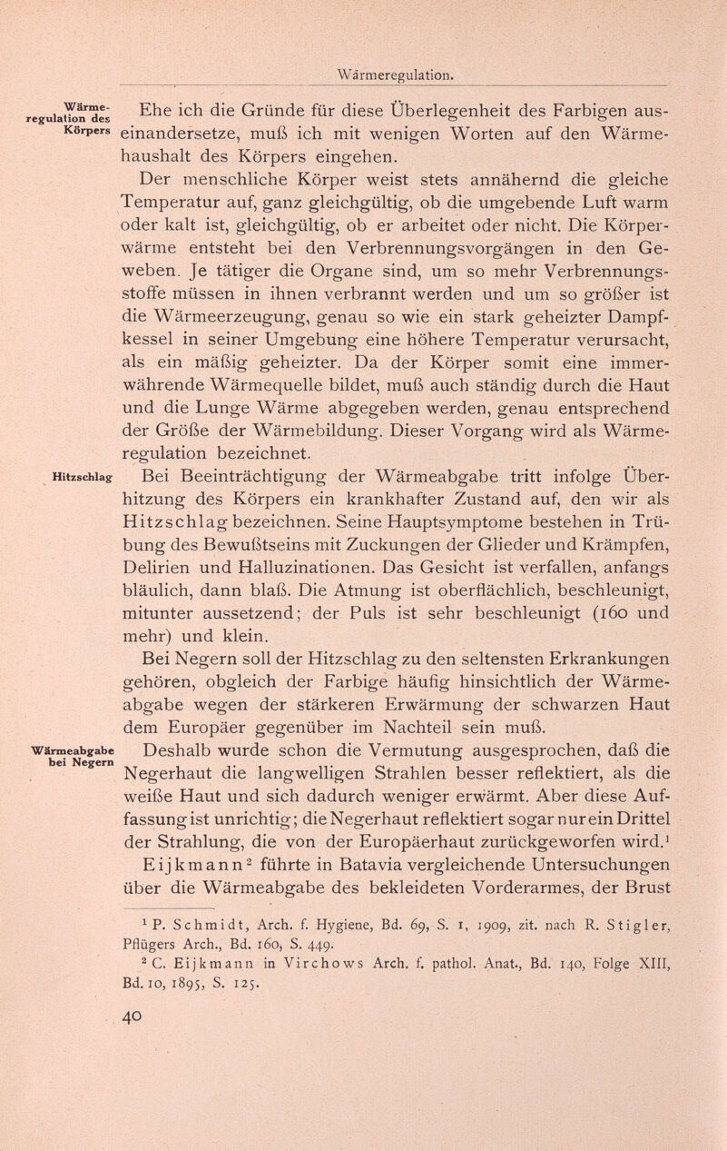 Wärmeregulation. regulativ de¿ Gründe für diese Überlegenheit des Farbigen aus- Körpers einandersetze, muß ich mit wenigen Worten auf den Wärme¬ haushalt des Körpers eingehen. Der menschliche Körper weist stets annähernd die gleiche Temperatur auf, ganz gleichgültig, ob die umgebende Luft warm oder kalt ist, gleichgültig, ob er arbeitet oder nicht. Die Körper¬ wärme entsteht bei den Verbrennungsvorgängen in den Ge¬ weben. Je tätiger die Organe sind, um so mehr Verbrennungs¬ stoffe müssen in ihnen verbrannt werden und um so größer ist die Wärmeerzeugung, genau so wie ein stark geheizter Dampf¬ kessel in seiner Umgebung eine höhere Temperatur verursacht, als ein mäßig geheizter. Da der Körper somit eine immer¬ währende Wärmequelle bildet, muß auch ständig durch die Haut und die Lunge Wärme abgegeben werden, genau entsprechend der Größe der Wärmebildung. Dieser Vorgang wird als Wärme¬ regulation bezeichnet. Hitzschlag Bei Beeinträchtigung der Wärmeabgabe tritt infolge Über¬ hitzung des Körpers ein krankhafter Zustand auf, den wir als Hitzschlag bezeichnen. Seine Hauptsymptome bestehen in Trü¬ bung des Bewußtseins mit Zuckungen der Glieder und Krämpfen, Delirien und Halluzinationen. Das Gesicht ist verfallen, anfangs bläulich, dann blaß. Die Atmung ist oberflächlich, beschleunigt, mitunter aussetzend; der Puls ist sehr beschleunigt (i6o und mehr) und klein. Bei Negern soll der Hitzschlag zu den seltensten Erkrankungen gehören, obgleich der Farbige häufig hinsichtlich der Wärme¬ abgabe wegen der stärkeren Erwärmung der schwarzen Haut dem Europäer gegenüber im Nachteil sein muß. Wärmeabgabe Deshalb wurde schon die Vermutung ausgesprochen, daß die bei Negern . . . . Negerhaut die langwelligen Strahlen besser reflektiert, als die weiße Haut und sich dadurch weniger erwärmt. Aber diese Auf¬ fassungist unrichtig; die Negerhaut reflektiert sogar nur ein Drittel der Strahlung, die von der Europäerhaut zurückgeworfen wird.^ E i j к m a n n 2 führte in Batavia vergleichende Untersuchungen über die Wärmeabgabe des bekleideten Vorderarmes, der Brust ^ P. Schmidt, Arch. f. Hygiene, Bd. 69, S. i, 2909, zit, nach R. Stigler, Pflügers Arch., Bd. 160, S. 449. ^ C. Eijkmann in Virchows Arch. f. pathol. Anat., Bd. 140, Folge XIII, Bd. 10, 1895, S. 125. 40