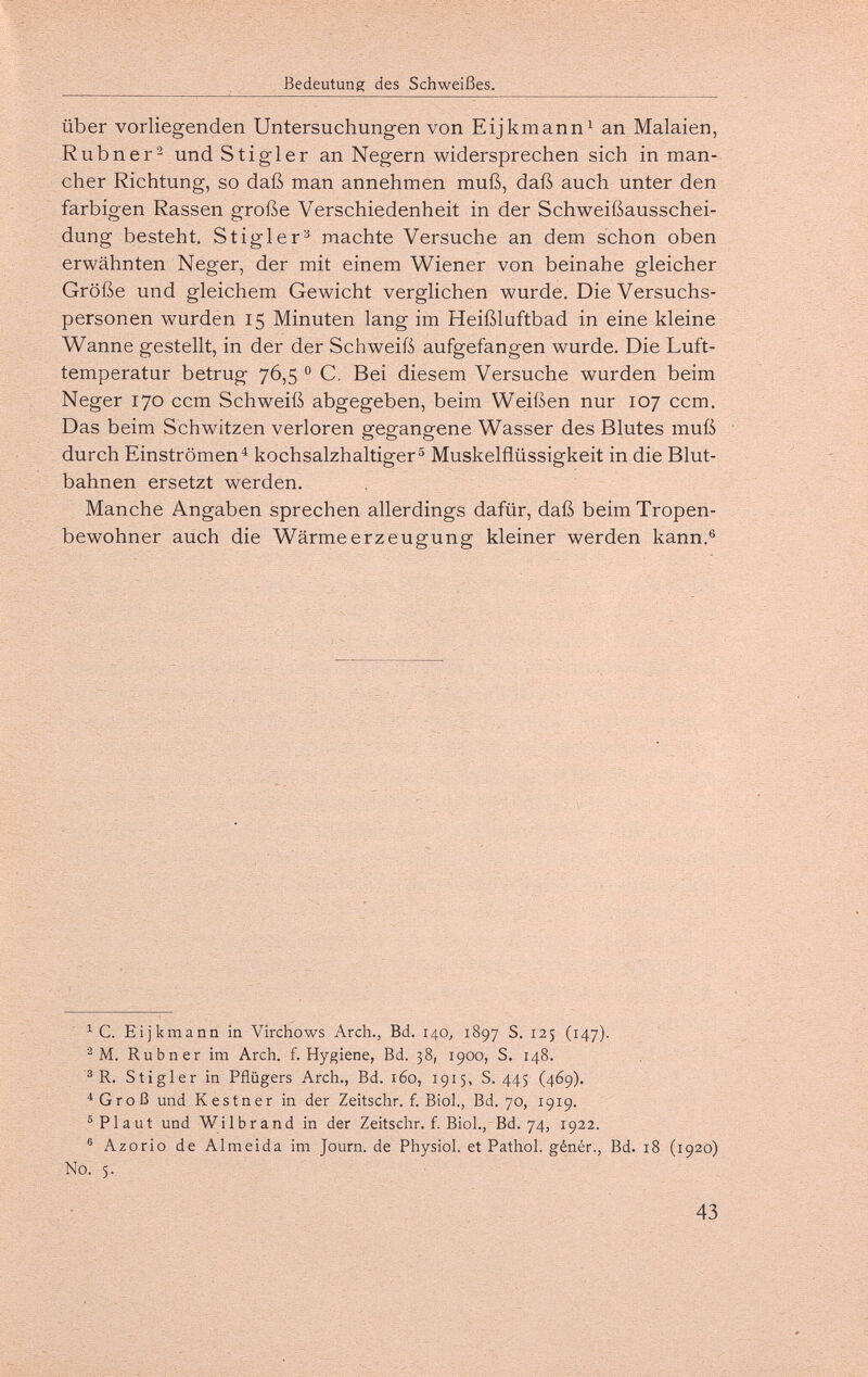 Bedeutung des Schweißes. Über vorliegenden Untersuchungen von Eijkmann^ an Malaien, Rubner^ und Stigler an Negern widersprechen sich in man¬ cher Richtung, so daß man annehmen muß, daß auch unter den farbigen Rassen große Verschiedenheit in der Schweißausschei¬ dung besteht. Stigler^ machte Versuche an dem schon oben erwähnten Neger, der mit einem Wiener von beinahe gleicher Größe und gleichem Gewicht verglichen wurde. Die Versuchs¬ personen wurden 15 Minuten lang im Heißluftbad in eine kleine Wanne gestellt, in der der Schweiß aufgefangen wurde. Die Luft¬ temperatur betrug 76,5 0 C. Bei diesem Versuche wurden beim Neger 170 ccm Schweiß abgegeben, beim Weißen nur 107 ccm. Das beim Schwitzen verloren gegangene Wasser des Blutes muß durch Einströmen^ kochsalzhaltiger® Muskelflüssigkeit in die Blut¬ bahnen ersetzt werden. Manche Angaben sprechen allerdings dafür, daß beim Tropen¬ bewohner auch die Wärmeerzeugung kleiner werden kann.® ^ C. Eijkmann in Virchows Arch., Bd. 140, 1897 S. 125 (147). ^ M. Rubner im Arch. f. Hygiene, Bd. 38, 1900, S. 148. ® R. Stigler in Pflügers Arch., Bd. 160, 1915, S. 445 (469). ^Groß und Kestner in der Zeitschr. f. Biol., Bd. 70, 1919. ® Plaut und Wilbrand in der Zeitschr. f. Biol., Bd. 74, 1922. ® Azorio de Almeida im Journ. de Physiol, et Pathol, génér.. Bd. 18 (1920) Nó. 5. 43