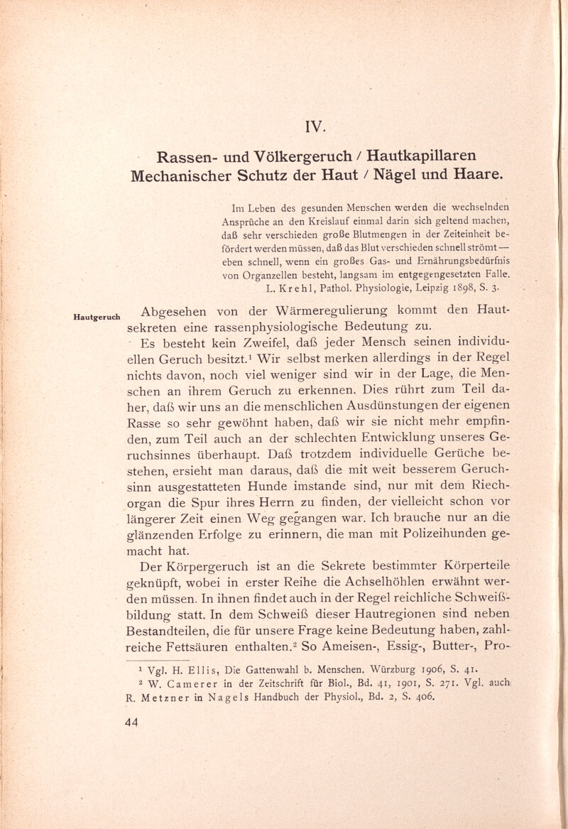 IV. Rassen- und Völkergeruch / Hautkapillaren Mechanischer Schutz der Haut / Nägel und Haare. Im Leben des gesunden Menschen werden die wechselnden Ansprüche an den Kreislauf einmal darin sich geltend machen, daß sehr verschieden große Blutmengen in der Zeiteinheit be¬ fördert werden müssen, daß das Blut verschieden schnell strömt — eben schnell, wenn ein großes Gas- und Ernährungsbedürfnis von Organzellen besteht, langsam im entgegengesetzten Falle. L. Kr ehi, Pathol. Physiologie, Leipzig 1898, S. 3. Hautgeruch Abgesehen von der Wärmeregulierung kommt den Haut¬ sekreten eine rassenphysiologische Bedeutung zu.  Es besteht kein Zweifel, daß jeder Mensch seinen individu¬ ellen Geruch besitzt.! Wir selbst merken allerdings in der Regel nichts davon, noch viel weniger sind wir in der Lage, die Men¬ schen an ihrem Geruch zu erkennen. Dies rührt zum Teil da¬ her, daß wir uns an die menschlichen Ausdünstungen der eigenen Rasse so sehr gewöhnt haben, daß wir sie nicht mehr empfin¬ den, zum Teil auch an der schlechten Entwicklung unseres Ge¬ ruchsinnes überhaupt. Daß trotzdem individuelle Gerüche be¬ stehen, ersieht man daraus, daß die mit weit besserem Geruch¬ sinn ausgestatteten Hunde imstande sind, nur mit dem Riech¬ organ die Spur ihres Herrn zu finden, der vielleicht schon vor längerer Zeit einen Weg gegangen war. Ich brauche nur an die glänzenden Erfolge zu erinnern, die man mit Polizeihunden ge¬ macht hat. Der Körpergeruch ist an die Sekrete bestimmter Körperteile geknüpft, wobei in erster Reihe die Achselhöhlen erwähnt wer¬ den müssen. In ihnen findet auch in der Regel reichliche Schweiß-^ bildung statt. In dem Schweiß dieser Hautregionen sind neben Bestandteilen, die für unsere Frage keine Bedeutung haben, zahl¬ reiche Fettsäuren enthalten.^ So Ameisen-, Essig-, Butter-, Pro-^ ^ Vgl. H. Ellis, Die Gattenwahl b. Menschen. Würzburg 1906, S. 41. ^ W. Cam er er in der Zeitschrift für Biol., Bd. 41, 1901, S. 271. Vgl. aucb R. Metzner in Nagels Handbuch der Physiol., Bd. 2, S. 406. 44