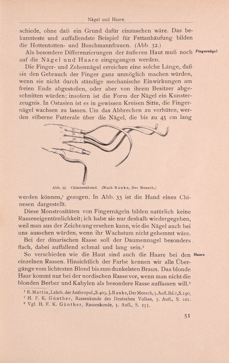 Nägel und Haare. schiede, ohne daß ein Grund dafür einzusehen wäre. Das be¬ kannteste und auffallendste Beispiel für Fettanhäufung bilden die Hottentotten- und Buschmannfrauen. (Abb. 32.) Als besondere Differenzierungen der äußeren Haut muß noch Fingernägel auf die Nägel und Haare eingegangen werden. Die Finger- und Zehennägel erreichen eine solche Länge, daß sie den Gebrauch der Finger ganz unmöglich machen würden, wenn sie nicht durch ständige mechanische Einwirkungen am freien Ende abgestoßen, oder aber von ihrem Besitzer abge¬ schnitten würden; insofern ist die Form der Nägel ein Kunster¬ zeugnis. In Ostasien ist es in gewissen Kreisen Sitte, die Finger¬ nägel wachsen zu lassen. Um das Abbrechen zu verhüten, wer¬ den silberne Futterale über die Nägel, die bis zu 45 cm lang werden können,^ gezogen. In Abb. 33 ist die Hand eines Chi¬ nesen dargestellt. Diese Monstrositäten von Fingernägeln bilden natürlich keine Rasseneigentümlichkeit; ich habe sie nur deshalb wiedergegeben, weil man aus der Zeichnung ersehen kann, wie die Nägel auch bei uns aussehen würden, wenn ihr Wachstum nicht gehemmt wäre. Bei der dinarischen Rasse soll der Daumennagel besonders . flach, dabei auffallend schmal und lang sein.- So verschieden wie die Haut sind auch die Haare bei den Haare einzelnen Rassen. Hinsichtlich der Farbe kennen wir alle Über¬ gänge vom lichtesten Blond bis zum dunkelsten Braun. Das blonde Haar kommt nur bei der nordischen Rasse vor, wenn man nicht die blonden Berber und Kabylen als besondere Rasse auffassen will. ^ R. Martin,Lehrb. der Anthropol.,S.403. J.Ranke,Der Mensch, 5. Aufl.Bd. 1,5.190. ^ H. F. K. Günther, Rassenkunde des Deutschen Volkes, 3. Autl., S. loi. ® Vgl. H. F. K. Günther, Rassenkunde, 3. AufJ., S. 253. 51