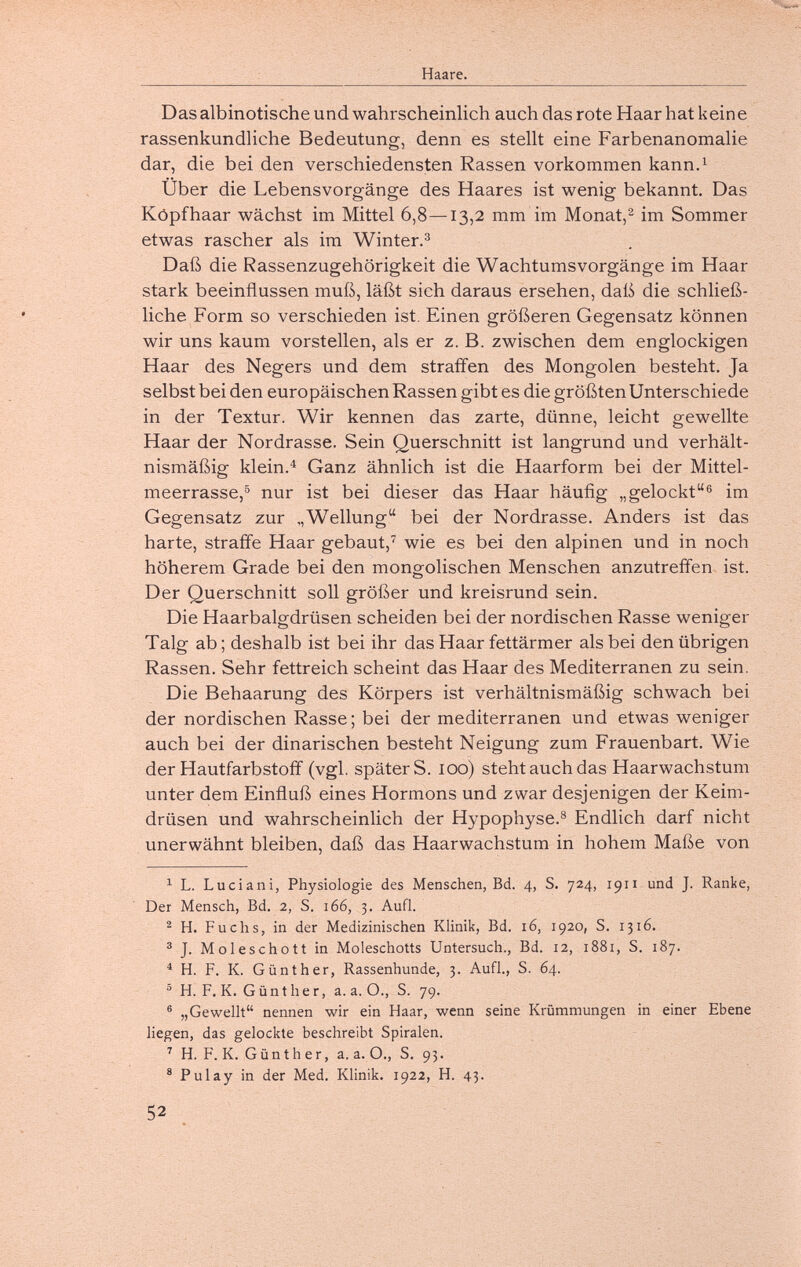 Haare. Das albinotische und wahrscheinlich auch das rote Haar hat keine rassenkundliche Bedeutung, denn es stellt eine Farbenanomalie dar, die bei den verschiedensten Rassen vorkommen kann.^ Über die Lebensvorgänge des Haares ist wenig bekannt. Das Köpfhaar wächst im Mittel 6,8—13,2 mm im Monat,im Sommer etwas rascher als im Winter.^ Daß die Rassenzugehörigkeit die Wachtums Vorgänge im Haar stark beeinflussen muß, läßt sich daraus ersehen, daß die schließ¬ liche Form so verschieden ist. Einen größeren Gegensatz können wir uns kaum vorstellen, als er z.B. zwischen dem englockigen Haar des Negers und dem straffen des Mongolen besteht. Ja selbst bei den europäischen Rassen gibt es die größten Unterschiede in der Textur. Wir kennen das zarte, dünne, leicht gewellte Haar der Nordrasse. Sein Querschnitt ist langrund und verhält¬ nismäßig klein.'' Ganz ähnlich ist die Haarform bei der Mittel¬ meerrasse,nur ist bei dieser das Haar häufig „gelockt® im Gegensatz zur „Wellung bei der Nordrasse. Anders ist das harte, straffe Haar gebaut,^ wie es bei den alpinen und in noch höherem Grade bei den mongolischen Menschen anzutreffen ist. Der Querschnitt soll größer und kreisrund sein. Die Haarbalgdrüsen scheiden bei der nordischen Rasse weniger Talg ab ; deshalb ist bei ihr das Haar fettärmer als bei den übrigen Rassen. Sehr fettreich scheint das Haar des Mediterranen zu sein. Die Behaarung des Körpers ist verhältnismäßig schwach bei der nordischen Rasse ; bei der mediterranen und etwas weniger auch bei der dinarischen besteht Neigung zum Frauenbart. Wie der Hautfarbstoff (vgl. später S. 100) steht auch das Haarwachstum unter dem Einfluß eines Hormons und zwar desjenigen der Keim¬ drüsen und wahrscheinlich der Hypophyse.® Endlich darf nicht unerwähnt bleiben, daß das Haarwachstum in hohem Maße von ^ L. Luciani, Physiologie des Menschen, Bd. 4, S. 724, 1911 und J. Ranke, Der Mensch, Bd. 2, S. 166, 3. Aufl. ^ H. Fuchs, in der Medizinischen Klinik, Bd. 16, 1920, S. 1316. ® J. Moleschott in Moleschotts Untersuch., Bd. 12, 1881, S. 187. ^ H. F. K. Günther, Rassenhunde, 3. Aufl., S. 64. ^ H. F. K. G ü n t h e r, a. a. О., S. 79. ® „Gewellt nennen wir ein Haar, wenn seine Krümmungen in einer Ebene liegen, das gelockte beschreibt Spiralen. ^ H. F. K. Günth er, a. a. O., S. 93. ® Pulay in der Med. Klinik. 1922, H. 43. 52
