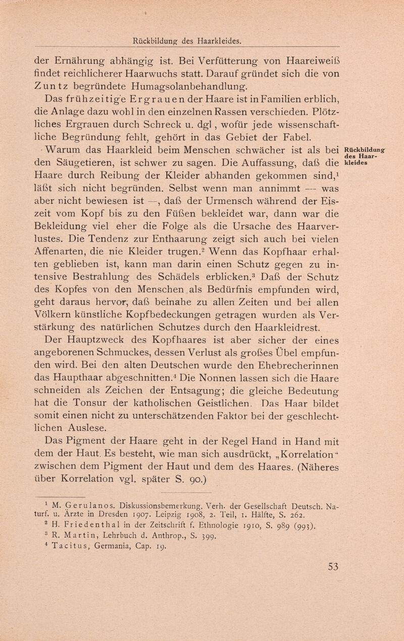 Rückbildung des Haarkleides. der Ernährung abhängig ist. Bei Verfütterung von Haareiweiß findet reichHcherer Haarwuchs statt. Darauf gründet sich die von Zuntz begründete Humagsolanbehandlung. Das frühzeitige Ergrauen der Haare ist inFamilien erblich, die Anlage dazu wohl in den einzelnen Rassen verschieden. Plötz¬ liches Ergrauen durch Schreck u. dgl, wofür jede wissenschaft¬ liche Begründung fehlt, gehört in das Gebiet der Fabel. ■Warum das Haarkleid beim Menschen schwächer ist als bei Rückbildung des Haar- den Säugetieren, ist schwer zu sagen. Die Auffassung, daß die kuides Haare durch Reibung der Kleider abhanden gekommen sind,^ läßt sich nicht begründen. Selbst wenn man annimmt — was aber nicht bewiesen ist —, daß der Urmensch während der Eis¬ zeit vom Kopf bis zu den Füßen bekleidet war, dann war die Bekleidung viel eher die Folge als die Ursache des Haarver¬ lustes. Die Tendenz zur Enthaarung zeigt sich auch bei vielen Affenarten, die nie Kleider trugen.^ Wenn das Kopfhaar erhal¬ ten geblieben ist, kann man darin einen Schutz gegen zu in¬ tensive Bestrahlung des Schädels erblicken.Daß der Schutz des Kopfes von den Menschen als Bedürfnis empfunden wird, geht daraus hervor, daß beinahe zu allen Zeiten und bei allen Völkern künstliche Kopfbedeckungen getragen wurden als Ver¬ stärkung des natürlichen Schutzes durch den Haarkleidrest. Der Hauptzweck des Kopfhaares ist aber sicher der eines angeborenen Schmuckes, dessen Verlust als großes Übel empfun¬ den wird. Bei den alten Deutschen wurde den Ehebrecherinnen das Haupthaar abgeschnitten.'^ Die Nonnen lassen sich die Haare schneiden als Zeichen der Entsagung; die gleiche Bedeutung hat die Tonsur der katholischen Geistlichen. Das Haar bildet somit einen nicht zu unterschätzenden Faktor bei der geschlecht¬ lichen Auslese. Das Pigment der Haare geht in der Regel Hand in Hand mit dem der Haut. Es besteht, wie man sich ausdrückt, „Korrelation' zwischen dem Pigment der Haut und dem des Haares. (Näheres über Korrelation vgl. später S. 90.) ^ M. Gerulanos. Diskussionsbemerkung. Verh. der Gesellschaft Deutsch. Na- turf. u. Ärzte in Dresden 1907. Leipzig 1908, 2. Teil, i. Hälfte, S. 262. ® H. Friedenthal in der Zeitschrift f. Ethnologie 1910, S. 989 (995). ® R. Martin, Lehrbuch d. Anthrop., S. 399. * Tacitus, Germania, Gap. 19. 53
